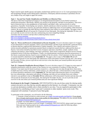 Papers must be typed, double-spaced, and employ standard fonts and font sizes (11 or 12). Limit grammatical errors
and misspellings through careful editing before submission. (Third-party editorial assistance is permitted.) Do not
use a binder of any sort (staple in upper left corner).
Topic 1. You and Your Family: Stratification and Mobility over Historical Time.
The focus of this brief assignment (4-6 pages) is an intergenerational description of your family's position in
stratification hierarchies. Specifically, identify your position in the hierarchy, and that of your parent(s). Then move
back in historical time to your grandparents on both mother's and father's sides, and successively to earlier
generations, if possible. In developing your narrative, identify and discuss relatives' positions in terms of relevant
indicators of stratification. Likewise, pay particular attention to addressing issues of social mobility within historical
contexts. Be sure to consider the ideas that have been outlined in class relative to social mobility. The paper is due in
class on September 28 and will account for 10 percent of your final grade. Also during the September 28 class, you
are to provide an oral overview to the class summarizing your most compelling findings.
Visit these sites for resources and tips about conducting family research:
https://www.usa.gov/genealogy
http://www.telegraph.co.uk/sponsored/lifestyle/family-history/
http://www.telegraph.co.uk/culture/books/10289710/How-to-write-a-family-history.html
Topic 2a. Theory and Research on Determinants of Income Inequality. You are to develop a report (12-15 pages)
on one determinant of income inequality. Select a given determinant, and then locate and describe a particular theory
or theories that have employed this determinant to explain inequality. Next, identify and examine at least two
articles (recently published in mainstream journals) based on empirical research that have addressed this theory or
theories. Each article should be described in terms of purpose and nature of problem, sample, methods of data
collection and analysis, major findings, and major conclusions. These article components should in turn be critically
evaluated in terms of relevance and adequacy. Finally, you should generate conclusions about the present power of
this theory or particular theories, based on your evaluation of the two articles. A brief statement on what you intend
to research should be submitted to me by September 21. The paper is due in class on November 30 and will
account for 20 percent of your final grade (late submissions will be discounted 10 points each day late). Also during
the November 30 class, you are to provide an oral overview to the class about your research problem and your most
significant findings.
Topic 2b. Community Stratification Research Report. You are to develop a report (12-15 pages) on some aspect of
inequality/stratification within the context of San Antonio (or your community of residence if other than San
Antonio). Your report must be based on primary research (i.e., collecting your own data through direct observation,
in-depth interviews with key informants, content analysis, etc.) about the topic. A brief statement on what you intend
to research should be submitted to me by September 21. The final report (specifying the nature of your problem,
how you collected data, a description and analysis of findings, and what you can conclude from your evidence
relevant to your problem) is due on November 30 (late submissions will be discounted 10 points each day late), and
will account for 20 percent of your final grade. Also during the November 30 class, you are to provide an oral
overview to the class about your research problem and your most significant findings.
Involvement in the Google+ Community. SOC5203/Fall2016 is the out-of-class center for sharing media
content relevant to our class that has recently appeared on the Internet. As a Google+ Community, our site
is a private destination available only to those enrolled in our class. You are required to participate in this
Community by contributing at least 1 post and 3 comments to other students’ posts every week. This
component will constitute 15 percent of your final grade.
To participate in this community, you will need to do the following:
1. Generate a Gmail account (to create account, go to https://accounts.google.com/SignUp). If you already
have a Google email account, please create another for class purposes. The address for your account should
be lastname.firstname5203@gmail.com.
(Example: my Gmail address is miller.michael5203@gmail.com.)
2. To request an invitation to join our Google+ Community, SOC5203/Fall2016, please email your request
from your new Gmail account to me at miller.michael5203@gmail.com under the following subject
title: SOC 5203 - REQUEST TO JOIN
 