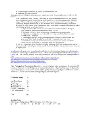 3. I will then reply to your email by sending you an invitation to join.
4. Respond to my email by joining.
Once registered, you will then have the opportunity to participate in our Community by virtue of following this
process:
1. On a weekly basis (from Thursday 12:00 AM to the following Wednesday 9:00 AM), post at least 1
entry about a class-relevant piece of Internet media content (news story, documentary film, video clip,
image, slideshow, information graphic, interactive, etc.) relevant to course topics to our Google+
Community. All posts should include (a) the URL for the media, (b) a brief summary (3-4 sentences)
describing the media content, (c) an explanation of how it is relevant to a particular course concept, and (d)
a hashtag appropriate to subject classification.
a. If you are interested in revising for extra-credit, then contact me via Gmail about your
post, and ask me to provide relevant feedback about it to you.
b. Revise the write-up by taking my comments and suggestions into consideration.
c. Submit your revised post to me via Gmail for re-posting as an "Extra-Credit Awardee"
in our Google+ Community.
d. Assuming that you have met my recommendations re revision, I will then re-post your
piece as an "Extra-Credit Awardee" in our Google+ Community. Each post that is
accepted for re-posting as an awardee will add 1 point to your final average score for the
course (you may receive up to 10 extra-credit points over the semester).
2. Also on a weekly basis (from Thursday 9:00 AM to Wednesday 2:00 PM), you are required to write 3
comments to other students’ posts made that week. Comments should be of a substantive nature in reaction
to original posts.
Awardee posts will appear in my personal social stratification blog SoUnequal, and students who submit awardee
posts will also be encouraged to submit their work to a website with significant public visibility, The Sociological
Cinema (TSC). The following are a few extra-credit awardee posts from recent undergraduate classes published in
TSC:
http://www.thesociologicalcinema.com/videos/the-race-and-class-politics-of-gentrification
http://www.thesociologicalcinema.com/videos/news-censorship-and-the-koch-brothers
http://www.thesociologicalcinema.com/videos/prestige-in-pink
http://www.thesociologicalcinema.com/videos/critiques-of-labels
Class Participation. The quality and quantity of your involvement in the seminar over the semester will
constitute 10 percent of your final grade. In this regard, evaluation will particularly center on the quality
of your participation as a discussion leader, and the quality and frequency of your contributions to class
discussion. Absences certainly will count against your participation grade.
Evaluation Bases %
Mid-Term Exam 20
Final Exam 25
Research Paper – 1 10
Research Paper – 2 20
Google+ Community 15
Class Participation 10
Total 100
Grading Scale:
All work and final grade should be interpreted on the following basis:
A = > 89 B = 80 – 89 C = 70 – 79 D = 60 – 69 F = < 60
 