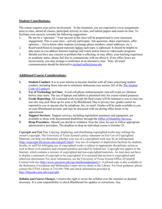 Student Contributions:
The course requires your active involvement. At the minimum, you are expected to cover assignments
prior to class, attend all classes, participate actively in class, and submit papers and exams on time. To
facilitate your success, consider the following suggestions:
1. Do not be a “spectator.” Your success in the class will be proportional to your classroom
engagement. This is your class—actively participate. Ask questions, share experiences, offer
opinions... Get to know other students (exchange phone numbers, email addresses, etc.).
2. Read/watch/listen to assigned materials before each topic is addressed. It should be helpful to
take notes as you address Internet readings and watch and/or listen to video/audio programs.
3. Should you have any concern or problem that is affecting, or may affect, your learning experience
or academic status, please feel free to communicate with me about it. If my office hours are
inconvenient, you may arrange a conference at an alternative time. Note: all email
communication should be directed to michael.miller@utsa.edu
Additional Course Considerations:
1. Student Conduct: It is in your interest to become familiar with all rules concerning student
conduct, including those relevant to scholastic dishonesty (see section 203 of the The Student
Code of Conduct).
2. Use of Technology in Class: Avoid cell-phone embarrassment: turn-off or put on vibration
before class starts. The use of laptops and tablets is permitted only for course-related purposes.
3. Grade Reporting: All evaluated work (except the final exam) will be returned to you in class (no
one else may pick these up for you) or by Blackboard. Due to privacy law, grades cannot be
reported to you or anyone else by telephone, fax, or email. Grades will be made available to you
on your Blackboard account, and may be discussed with me during office hours or by
appointment.
4. Support Services: Support services, including registration assistance and equipment, are
available to those with documented disabilities through the Office of Disability Services.
5. Drop Procedure: Should you decide to withdraw from the class, be sure to follow appropriate
administrative procedure. The deadline to drop an individual course is October 25.
Copyright and Fair Use. Copying, displaying, and distributing copyrighted works may infringe the
owner's copyright. The University of Texas System's policy statement on Fair Use of Copyrighted
Materials can help you determine whether your use of a copyrighted work may be an infringement
(http://copyright.lib.utexas.edu/copypol2.html). Any use of computer or duplication facilities by students,
faculty, or staff for infringing use of copyrighted works is subject to appropriate disciplinary action as
well as those civil remedies and criminal penalties provided by federal law. Copyright law applies to the
Internet, which contains a mixture of copyrighted and non-copyrighted materials. An item does not have
to display a statement of copyright to be copyrighted. It is assumed that an item is copyrighted until
otherwise determined. For more information, see the University of Texas System Office of General
Counsel web site (http://www.utsystem.edu/ogc/intellectualproperty/). A printed copy is also available at
the Reference, Circulation and Multimedia Center service desks in the Library. For local guidance, please
contact the UTSA Library at 210.458.7506 and check information provided at
http://libguides.utsa.edu/copyright.
Syllabus and Course Changes. I reserve the right to revise the syllabus over the semester as deemed
necessary. It is your responsibility to check Blackboard for updates or corrections. Any
 