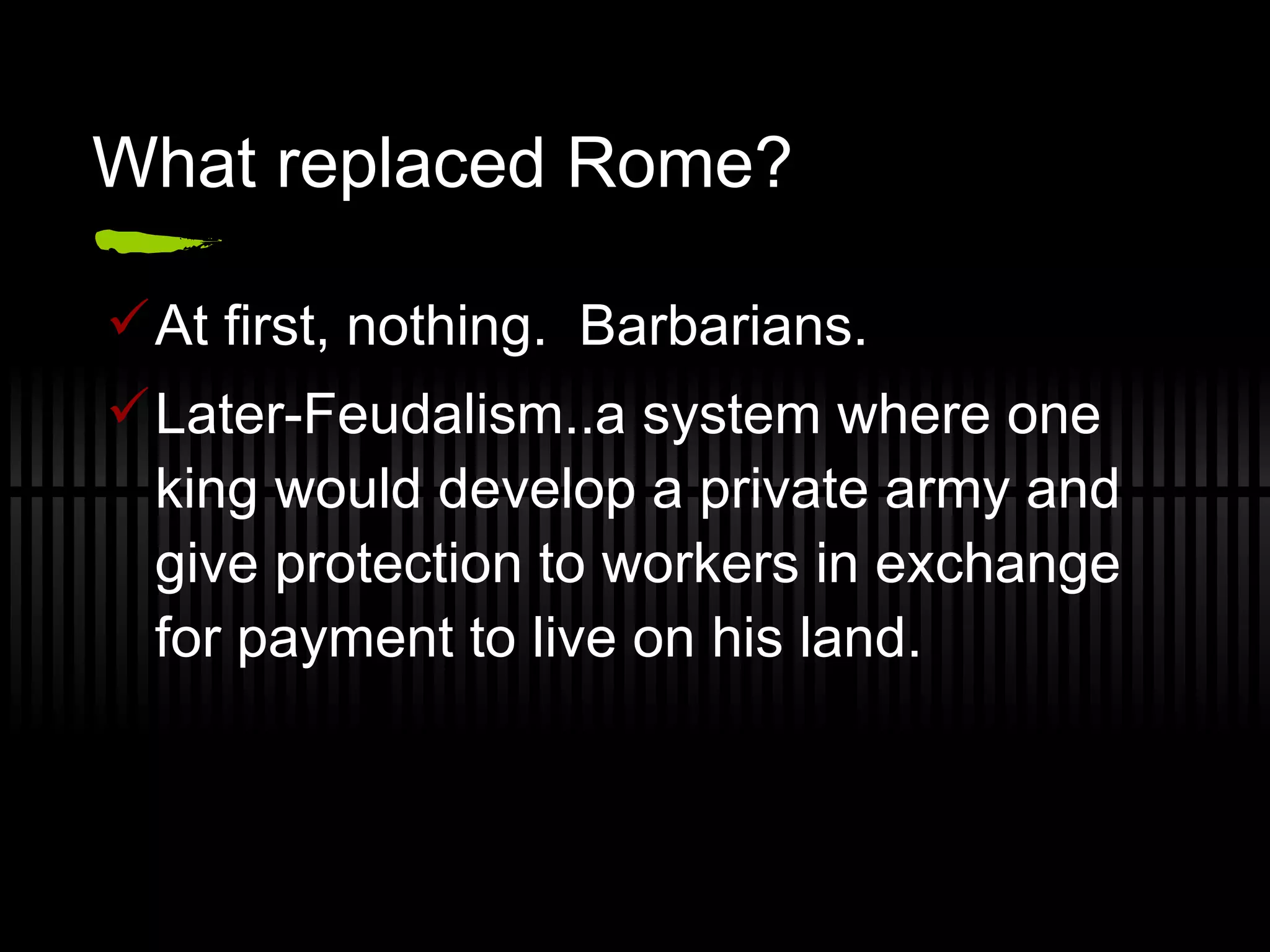 What replaced Rome? At first, nothing. Barbarians. Later-Feudalism..a system where one king would develop a private army and give protection to workers in exchange for payment to live on his land.