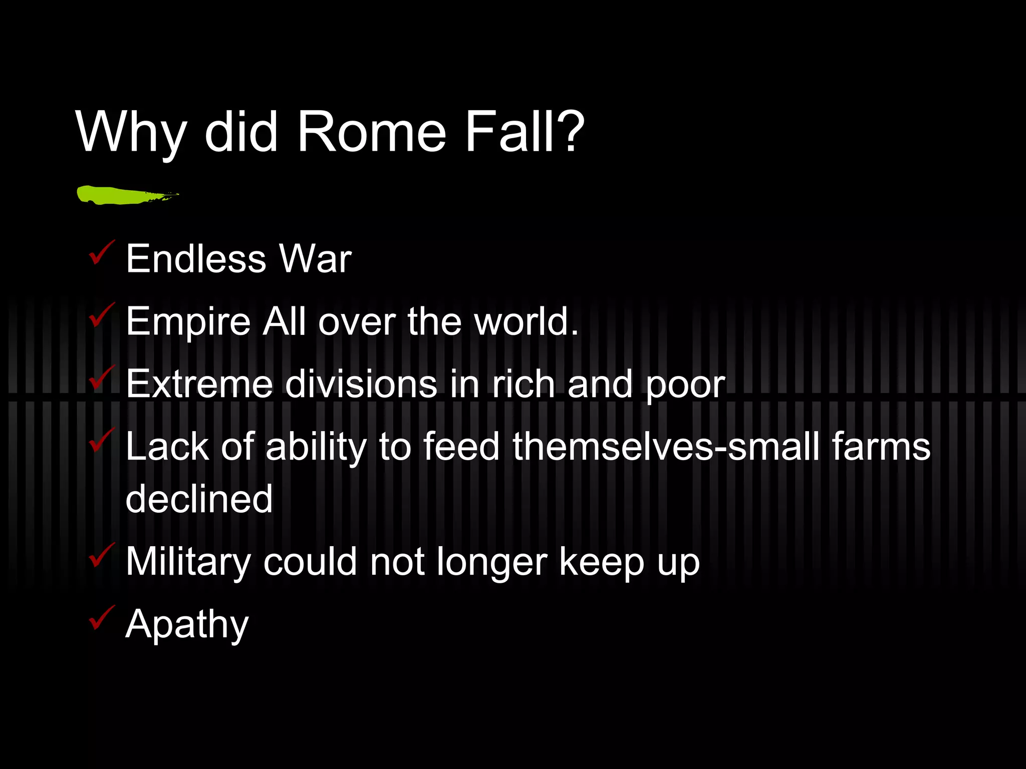 Why did Rome Fall? Endless War Empire All over the world. Extreme divisions in rich and poor Lack of ability to feed themselves-small farms declined Military could not longer keep up Apathy