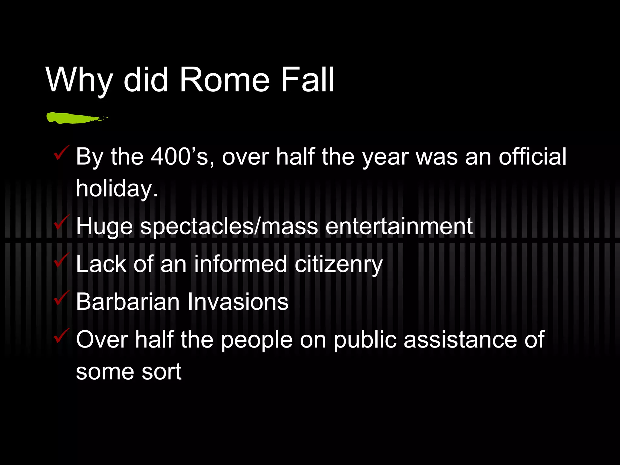 Why did Rome Fall By the 400’s, over half the year was an official holiday. Huge spectacles/mass entertainment Lack of an informed citizenry Barbarian Invasions Over half the people on public assistance of some sort