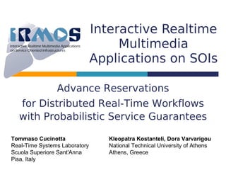 Interactive Realtime
                                    Multimedia
                               Applications on SOIs

                Advance Reservations
  for Distributed Real-Time Workflows
  with Probabilistic Service Guarantees

Tommaso Cucinotta                 Kleopatra Kostanteli, Dora Varvarigou
Real-Time Systems Laboratory      National Technical University of Athens
Scuola Superiore Sant'Anna        Athens, Greece
Pisa, Italy
 