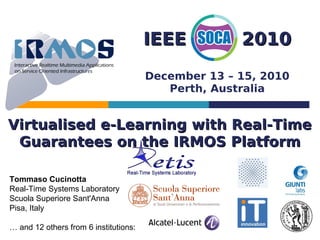 IEEE          2010
                                       December 13 – 15, 2010
                                          Perth, Australia


Virtualised e-Learning with Real-Time
 Guarantees on the IRMOS Platform

Tommaso Cucinotta
Real-Time Systems Laboratory
Scuola Superiore Sant'Anna
Pisa, Italy

… and 12 others from 6 institutions:
 