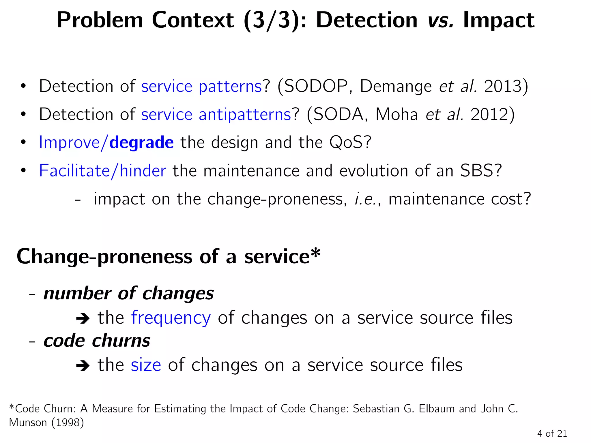 Problem Context (3/3): Detection vs. Impact
Change-proneness of a service*
- number of changes
 the frequency of changes on a service source files
- code churns
 the size of changes on a service source files
4 of 21
• Detection of service patterns? (SODOP, Demange et al. 2013)
• Detection of service antipatterns? (SODA, Moha et al. 2012)
• Improve/degrade the design and the QoS?
• Facilitate/hinder the maintenance and evolution of an SBS?
- impact on the change-proneness, i.e., maintenance cost?
*Code Churn: A Measure for Estimating the Impact of Code Change: Sebastian G. Elbaum and John C.
Munson (1998)
 