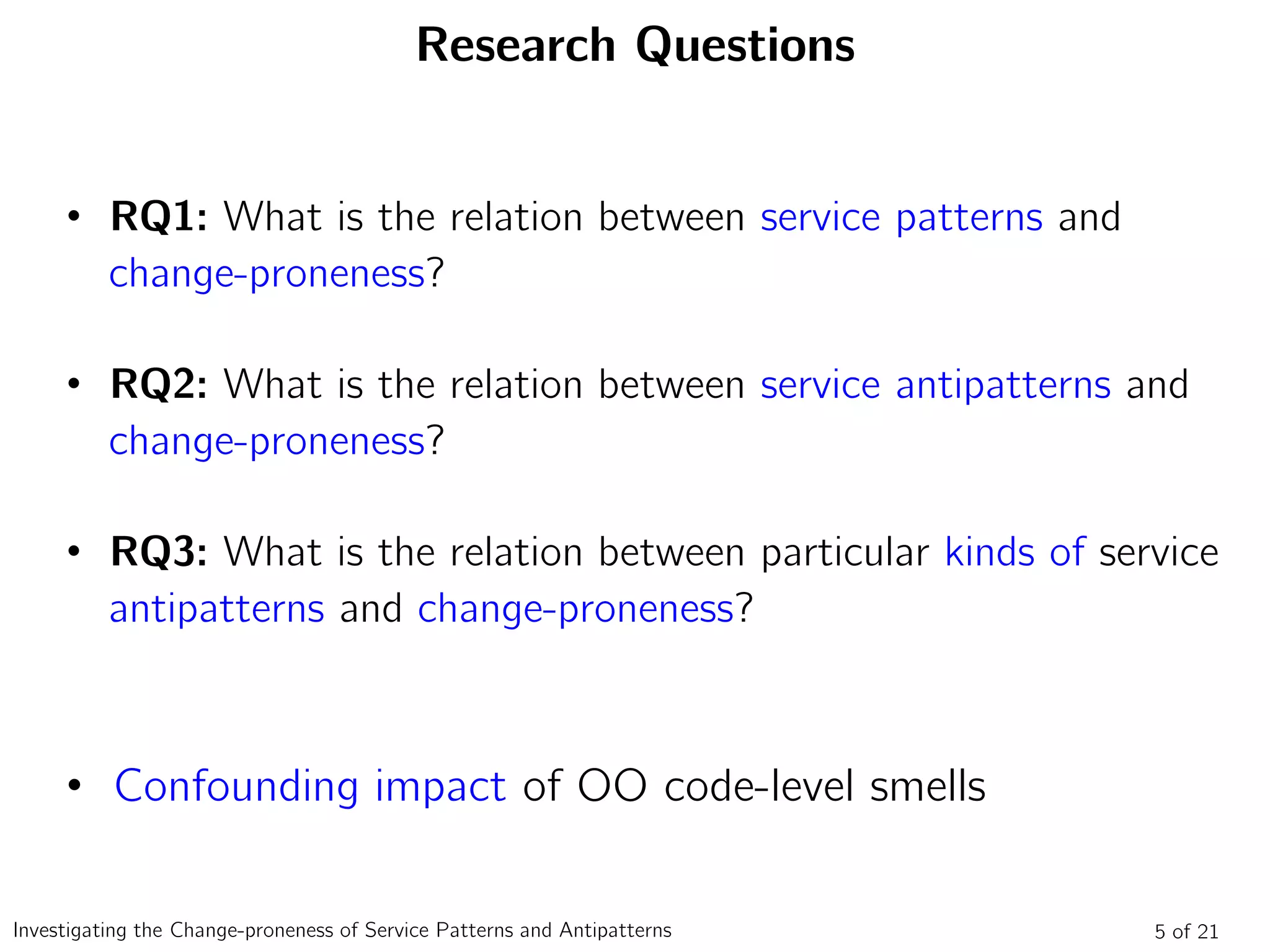 Research Questions
• RQ1: What is the relation between service patterns and
change-proneness?
• RQ2: What is the relation between service antipatterns and
change-proneness?
• RQ3: What is the relation between particular kinds of service
antipatterns and change-proneness?
• Confounding impact of OO code-level smells
5 of 21Investigating the Change-proneness of Service Patterns and Antipatterns
 