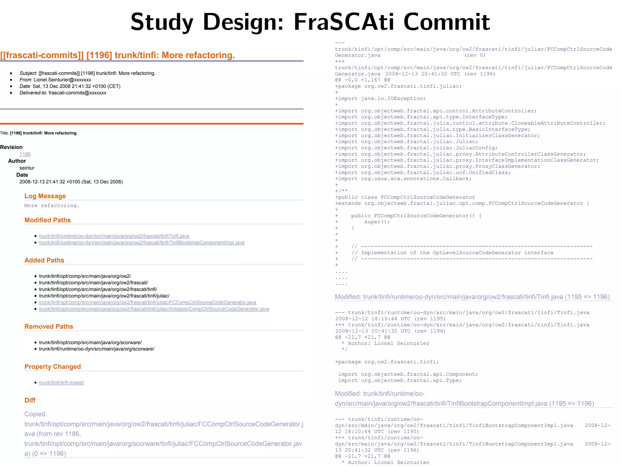 Study Design: FraSCAti Commit
[[frascati-commits]] [1196] trunk/tinfi: More refactoring.
 Subject: [[frascati-commits]] [1196] trunk/tinfi: More refactoring.
 From: Lionel.Seinturier@xxxxxxx
 Date: Sat, 13 Dec 2008 21:41:32 +0100 (CET)
 Delivered-to: frascati-commits@xxxxxxx
Title: [1196] trunk/tinfi: More refactoring.
Revision
1196
Author
seintur
Date
2008-12-13 21:41:32 +0100 (Sat, 13 Dec 2008)
Log Message
More refactoring.
Modified Paths
 trunk/tinfi/runtime/oo-dyn/src/main/java/org/ow2/frascati/tinfi/Tinfi.java
 trunk/tinfi/runtime/oo-dyn/src/main/java/org/ow2/frascati/tinfi/TinfiBootstrapComponentImpl.java
Added Paths
 trunk/tinfi/opt/comp/src/main/java/org/ow2/
 trunk/tinfi/opt/comp/src/main/java/org/ow2/frascati/
 trunk/tinfi/opt/comp/src/main/java/org/ow2/frascati/tinfi/
 trunk/tinfi/opt/comp/src/main/java/org/ow2/frascati/tinfi/juliac/
 trunk/tinfi/opt/comp/src/main/java/org/ow2/frascati/tinfi/juliac/FCCompCtrlSourceCodeGenerator.java
 trunk/tinfi/opt/comp/src/main/java/org/ow2/frascati/tinfi/juliac/InitializerCompCtrlSourceCodeGenerator.java
Removed Paths
 trunk/tinfi/opt/comp/src/main/java/org/scorware/
 trunk/tinfi/runtime/oo-dyn/src/main/java/org/scorware/
Property Changed
 trunk/tinfi/tinfi-mixed/
Diff
Copied:
trunk/tinfi/opt/comp/src/main/java/org/ow2/frascati/tinfi/juliac/FCCompCtrlSourceCodeGenerator.j
ava (from rev 1186,
trunk/tinfi/opt/comp/src/main/java/org/scorware/tinfi/juliac/FCCompCtrlSourceCodeGenerator.jav
a) (0 => 1196)
---
trunk/tinfi/opt/comp/src/main/java/org/ow2/frascati/tinfi/juliac/FCCompCtrlSourceCode
Generator.java (rev 0)
+++
trunk/tinfi/opt/comp/src/main/java/org/ow2/frascati/tinfi/juliac/FCCompCtrlSourceCode
Generator.java 2008-12-13 20:41:32 UTC (rev 1196)
@@ -0,0 +1,167 @@
+package org.ow2.frascati.tinfi.juliac;
+
+import java.io.IOException;
+
+import org.objectweb.fractal.api.control.AttributeController;
+import org.objectweb.fractal.api.type.InterfaceType;
+import org.objectweb.fractal.julia.control.attribute.CloneableAttributeController;
+import org.objectweb.fractal.julia.type.BasicInterfaceType;
+import org.objectweb.fractal.juliac.InitializerClassGenerator;
+import org.objectweb.fractal.juliac.Juliac;
+import org.objectweb.fractal.juliac.JuliacConfig;
+import org.objectweb.fractal.juliac.proxy.AttributeControllerClassGenerator;
+import org.objectweb.fractal.juliac.proxy.InterfaceImplementationClassGenerator;
+import org.objectweb.fractal.juliac.proxy.ProxyClassGenerator;
+import org.objectweb.fractal.juliac.ucf.UnifiedClass;
+import org.osoa.sca.annotations.Callback;
+
+/**
+public class FCCompCtrlSourceCodeGenerator
+extends org.objectweb.fractal.juliac.opt.comp.FCCompCtrlSourceCodeGenerator {
+
+ public FCCompCtrlSourceCodeGenerator() {
+ super();
+ }
+
+
+ // -----------------------------------------------------------------------
+ // Implementation of the OptLevelSourceCodeGenerator interface
+ // -----------------------------------------------------------------------
+
....
....
....
Modified: trunk/tinfi/runtime/oo-dyn/src/main/java/org/ow2/frascati/tinfi/Tinfi.java (1195 => 1196)
--- trunk/tinfi/runtime/oo-dyn/src/main/java/org/ow2/frascati/tinfi/Tinfi.java
2008-12-12 18:10:44 UTC (rev 1195)
+++ trunk/tinfi/runtime/oo-dyn/src/main/java/org/ow2/frascati/tinfi/Tinfi.java
2008-12-13 20:41:32 UTC (rev 1196)
@@ -21,7 +21,7 @@
* Author: Lionel Seinturier
*/
+package org.ow2.frascati.tinfi;
import org.objectweb.fractal.api.Component;
import org.objectweb.fractal.api.Type;
Modified: trunk/tinfi/runtime/oo-
dyn/src/main/java/org/ow2/frascati/tinfi/TinfiBootstrapComponentImpl.java (1195 => 1196)
--- trunk/tinfi/runtime/oo-
dyn/src/main/java/org/ow2/frascati/tinfi/TinfiBootstrapComponentImpl.java 2008-12-
12 18:10:44 UTC (rev 1195)
+++ trunk/tinfi/runtime/oo-
dyn/src/main/java/org/ow2/frascati/tinfi/TinfiBootstrapComponentImpl.java 2008-12-
13 20:41:32 UTC (rev 1196)
@@ -21,7 +21,7 @@
* Author: Lionel Seinturier
 