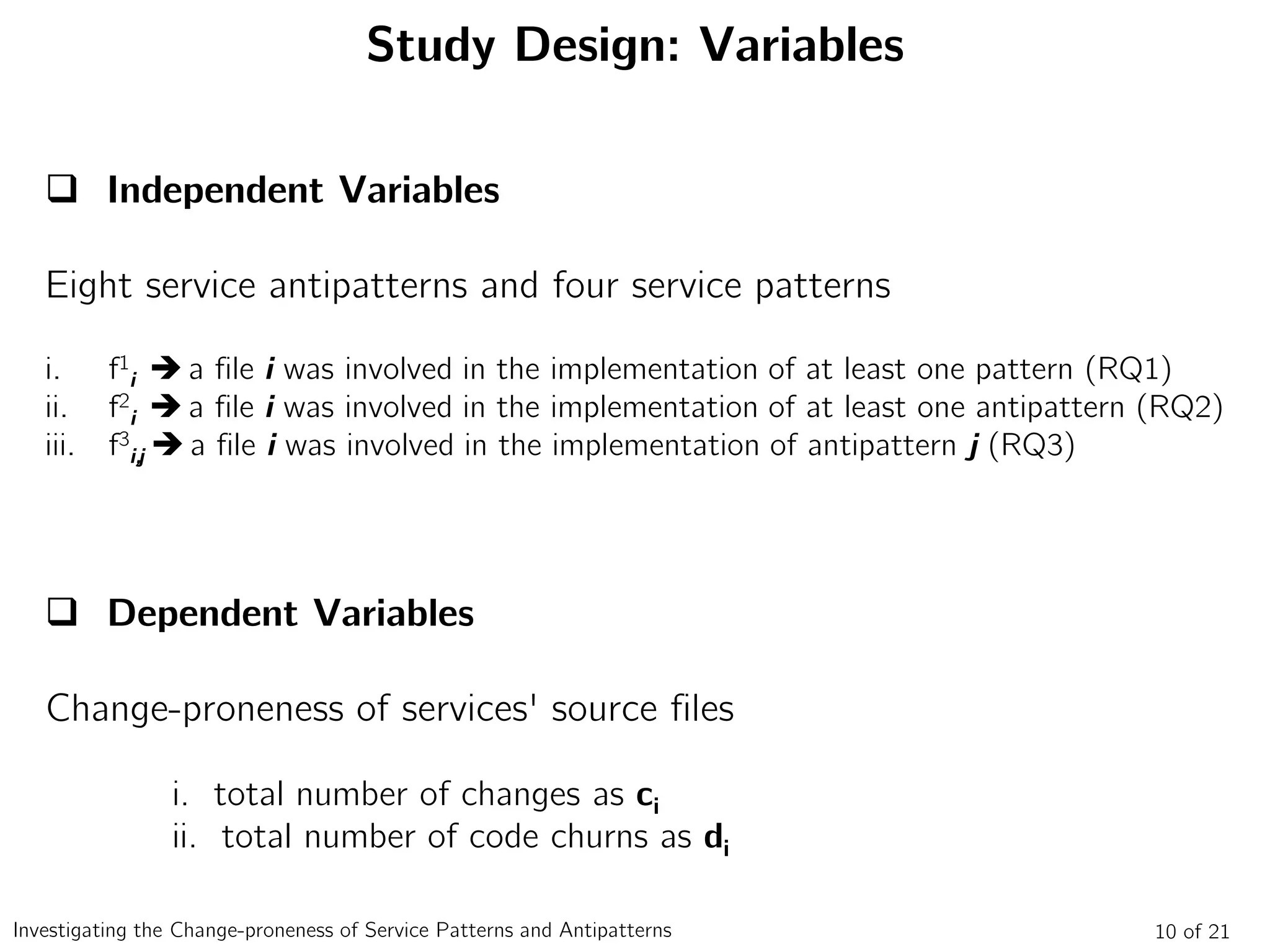 Study Design: Variables
 Independent Variables
Eight service antipatterns and four service patterns
i. f1
i  a file i was involved in the implementation of at least one pattern (RQ1)
ii. f2
i  a file i was involved in the implementation of at least one antipattern (RQ2)
iii. f3
i,j  a file i was involved in the implementation of antipattern j (RQ3)
 Dependent Variables
Change-proneness of services' source files
i. total number of changes as ci
ii. total number of code churns as di
10 of 21Investigating the Change-proneness of Service Patterns and Antipatterns
 