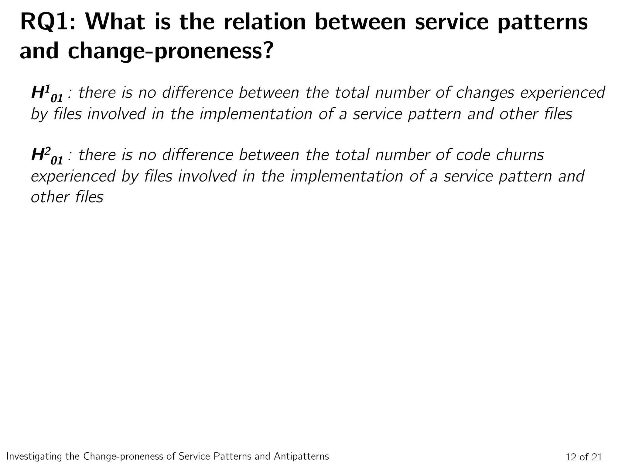 RQ1: What is the relation between service patterns
and change-proneness?
12 of 21Investigating the Change-proneness of Service Patterns and Antipatterns
H1
01 : there is no difference between the total number of changes experienced
by files involved in the implementation of a service pattern and other files
H2
01 : there is no difference between the total number of code churns
experienced by files involved in the implementation of a service pattern and
other files
 