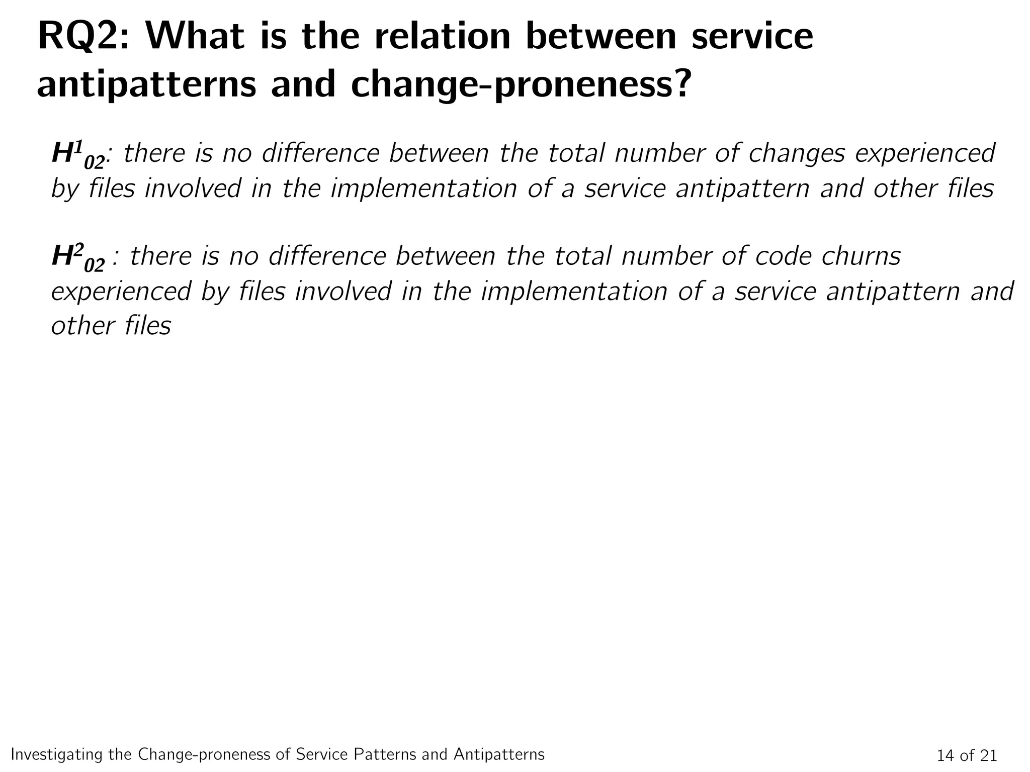 RQ2: What is the relation between service
antipatterns and change-proneness?
14 of 21Investigating the Change-proneness of Service Patterns and Antipatterns
H1
02: there is no difference between the total number of changes experienced
by files involved in the implementation of a service antipattern and other files
H2
02 : there is no difference between the total number of code churns
experienced by files involved in the implementation of a service antipattern and
other files
 