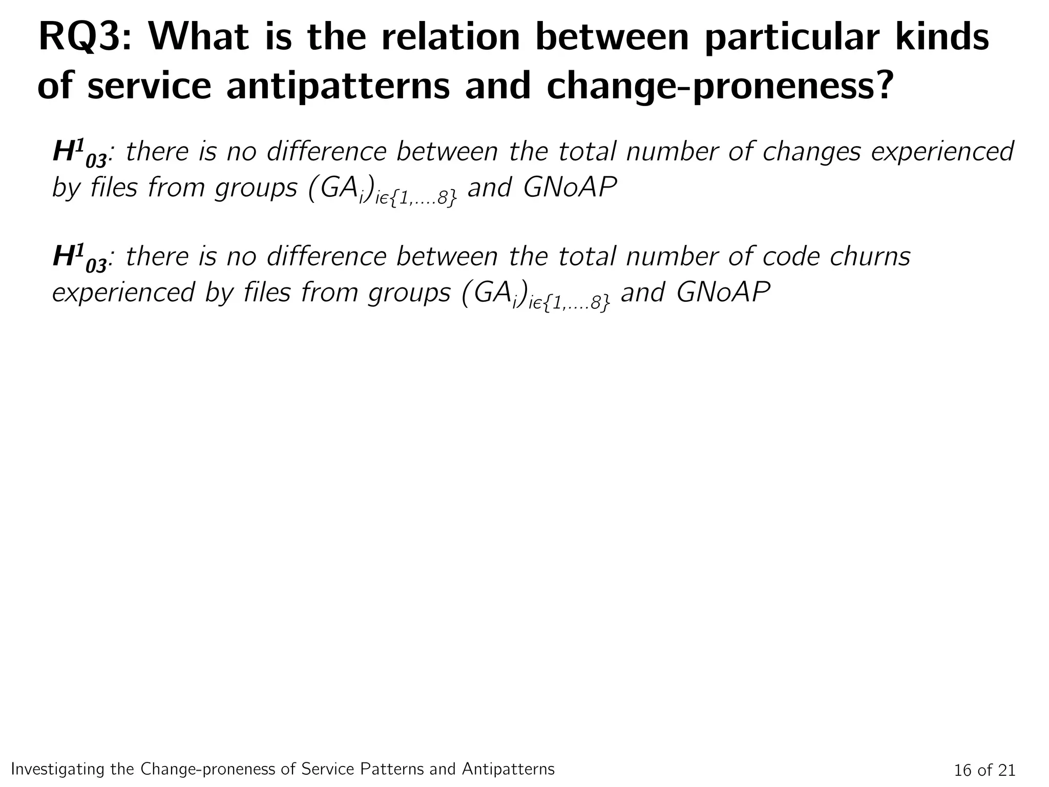 RQ3: What is the relation between particular kinds
of service antipatterns and change-proneness?
16 of 21Investigating the Change-proneness of Service Patterns and Antipatterns
H1
03: there is no difference between the total number of changes experienced
by files from groups (GAi)iє{1,….8} and GNoAP
H1
03: there is no difference between the total number of code churns
experienced by files from groups (GAi)iє{1,….8} and GNoAP
 