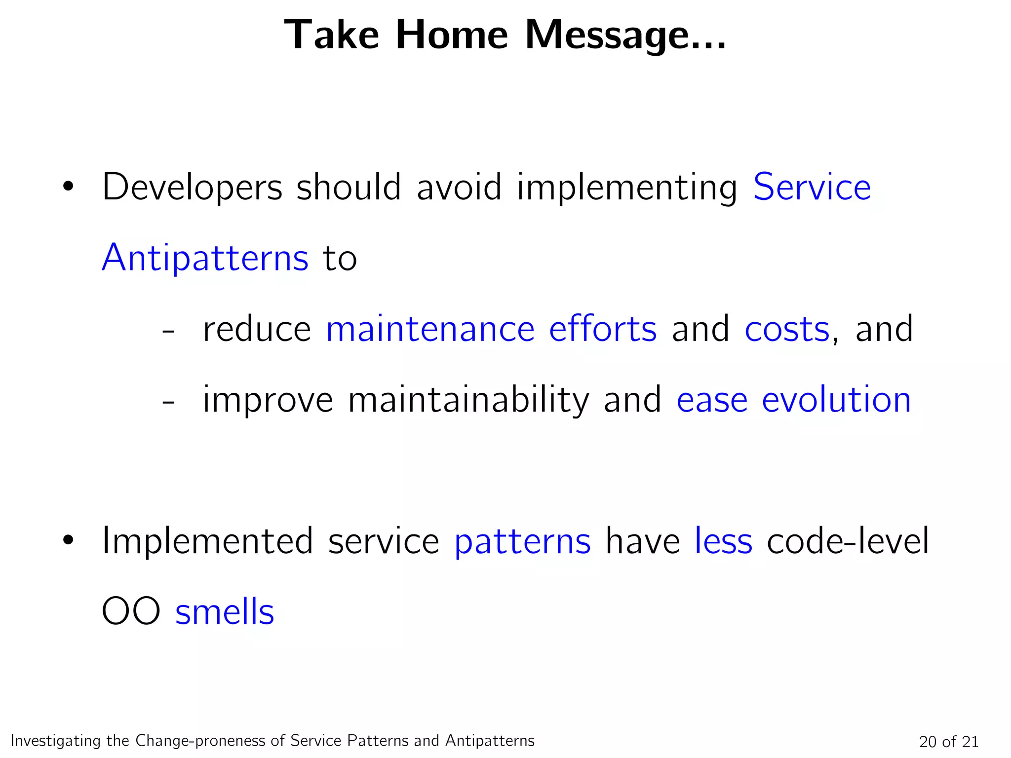 Take Home Message…
• Developers should avoid implementing Service
Antipatterns to
- reduce maintenance efforts and costs, and
- improve maintainability and ease evolution
• Implemented service patterns have less code-level
OO smells
20 of 21Investigating the Change-proneness of Service Patterns and Antipatterns
 