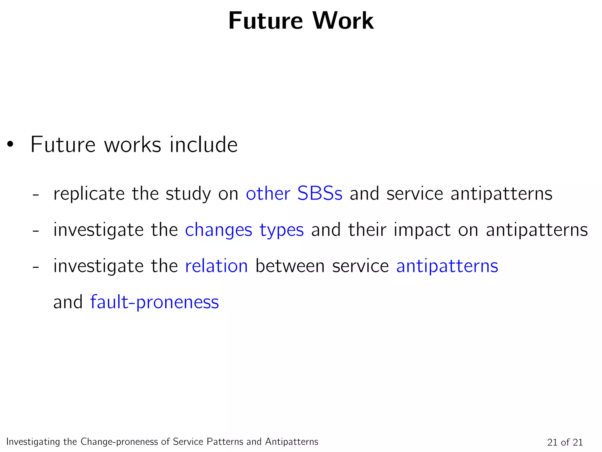 Future Work
• Future works include
- replicate the study on other SBSs and service antipatterns
- investigate the changes types and their impact on antipatterns
- investigate the relation between service antipatterns
and fault-proneness
21 of 21Investigating the Change-proneness of Service Patterns and Antipatterns
 