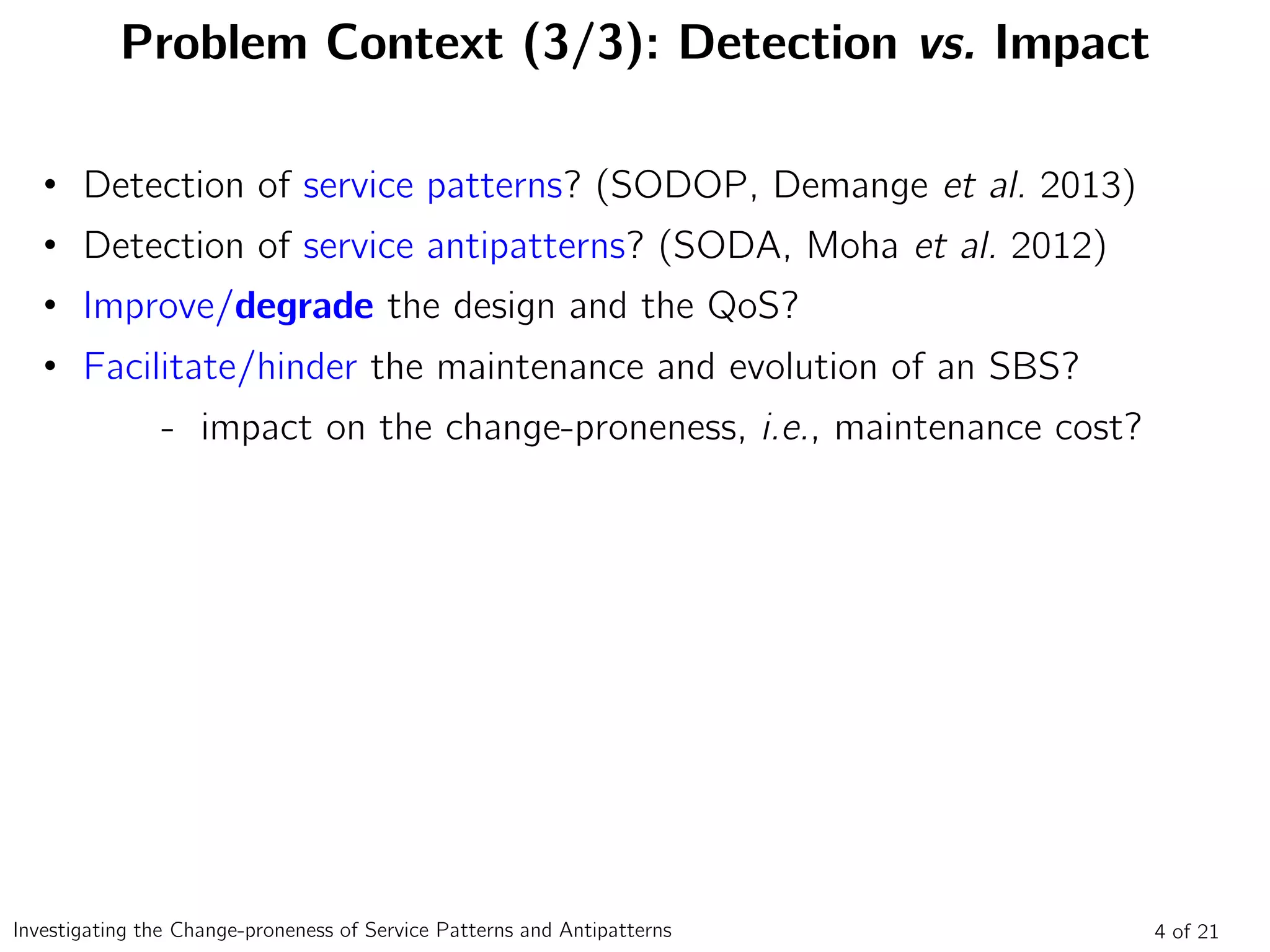 Problem Context (3/3): Detection vs. Impact
4 of 21Investigating the Change-proneness of Service Patterns and Antipatterns
• Detection of service patterns? (SODOP, Demange et al. 2013)
• Detection of service antipatterns? (SODA, Moha et al. 2012)
• Improve/degrade the design and the QoS?
• Facilitate/hinder the maintenance and evolution of an SBS?
- impact on the change-proneness, i.e., maintenance cost?
 