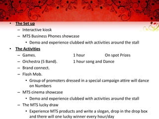 • The Set up
   – Interactive kiosk
   – MTS Business Phones showcase
       • Demo and experience clubbed with activities around the stall
• The Activities
   – Games.                       1 hour           On spot Prizes
   – Orchestra (5 Band).          1 hour song and Dance
   – Brand connect.
   – Flash Mob.
       • Group of promoters dressed in a special campaign attire will dance
         on Numbers
   – MTS cinema showcase
       • Demo and experience clubbed with activities around the stall
   – The MTS lucky draw
       • Experience MTS products and write a slogan, drop in the drop box
         and there will one lucky winner every hour/day
 