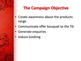 The Campaign Objective
• Create awareness about the products
  range
• Communicate offer bouquet to the TG
• Generate enquiries
• Induce booking
 