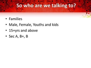 So who are we talking to?

•   Families
•   Male, Female, Youths and kids
•   15+yrs and above
•   Sec A, B+, B
 