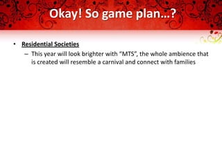 Okay! So game plan…?

• Residential Societies
   – This year will look brighter with “MTS”, the whole ambience that
     is created will resemble a carnival and connect with families
 