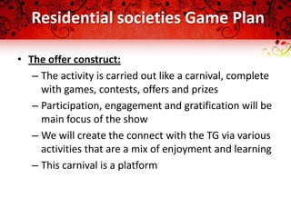 Residential societies Game Plan

• The offer construct:
   – The activity is carried out like a carnival, complete
     with games, contests, offers and prizes
   – Participation, engagement and gratification will be
     main focus of the show
   – We will create the connect with the TG via various
     activities that are a mix of enjoyment and learning
   – This carnival is a platform
 