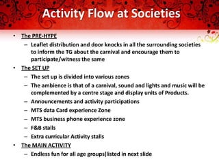 Activity Flow at Societies
• The PRE-HYPE
   – Leaflet distribution and door knocks in all the surrounding societies
     to inform the TG about the carnival and encourage them to
     participate/witness the same
• The SET UP
   – The set up is divided into various zones
   – The ambience is that of a carnival, sound and lights and music will be
     complemented by a centre stage and display units of Products.
   – Announcements and activity participations
   – MTS data Card experience Zone
   – MTS business phone experience zone
   – F&B stalls
   – Extra curricular Activity stalls
• The MAIN ACTIVITY
   – Endless fun for all age groups(listed in next slide
 