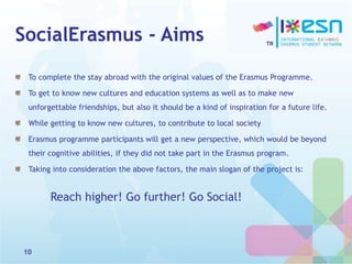 SocialErasmus - Aims
To complete the stay abroad with the original values of the Erasmus Programme.
To get to know new cultures and education systems as well as to make new
unforgettable friendships, but also it should be a kind of inspiration for a future life.
While getting to know new cultures, to contribute to local society
Erasmus programme participants will get a new perspective, which would be beyond
their cognitive abilities, if they did not take part in the Erasmus program.
Taking into consideration the above factors, the main slogan of the project is:
Reach higher! Go further! Go Social!
10
 