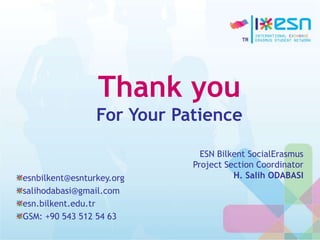Thank you
For Your Patience
esnbilkent@esnturkey.org
salihodabasi@gmail.com
esn.bilkent.edu.tr
GSM: +90 543 512 54 63
ESN Bilkent SocialErasmus
Project Section Coordinator
H. Salih ODABASI
 
