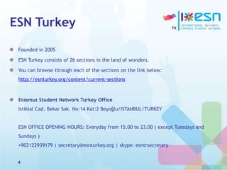 ESN Turkey
Founded in 2005
ESN Turkey consists of 26 sections in the land of wonders.
You can browse through each of the sections on the link below:
http://esnturkey.org/content/current-sections
Erasmus Student Network Turkey Office
Istiklal Cad. Bekar Sok. No:14 Kat:2 Beyoğlu/ISTANBUL/TURKEY
ESN OFFICE OPENING HOURS: Everyday from 15.00 to 23.00 ( except Tuesdays and
Sundays )
+902122939179 | secretary@esnturkey.org | skype: esntrsecretary
4
 