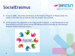 SocialErasmus
It was in 2008, the tenth anniversary of the Erasmus Program in Poland under the
motto of the New Era of Erasmus that the project was created.
As the project has appeared to be a big success in Poland, it was introduced to the
international level and voted during CNR Warsaw 2010 to become an international
Erasmus Student Network project.
9
 