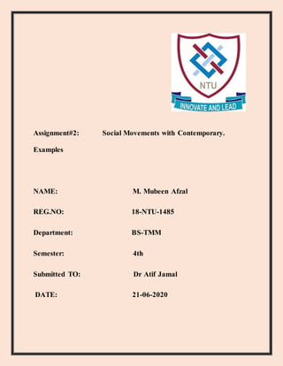 Assignment#2: Social Movements with Contemporary.
Examples
NAME: M. Mubeen Afzal
REG.NO: 18-NTU-1485
Department: BS-TMM
Semester: 4th
Submitted TO: Dr Atif Jamal
DATE: 21-06-2020
 