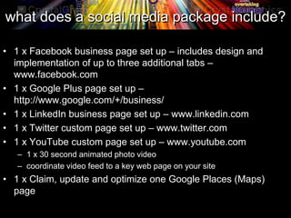 what does a social media package include?
• 1 x Facebook business page set up – includes design and
implementation of up to three additional tabs –
www.facebook.com
• 1 x Google Plus page set up –
http://www.google.com/+/business/
• 1 x LinkedIn business page set up – www.linkedin.com
• 1 x Twitter custom page set up – www.twitter.com
• 1 x YouTube custom page set up – www.youtube.com
– 1 x 30 second animated photo video
– coordinate video feed to a key web page on your site
• 1 x Claim, update and optimize one Google Places (Maps)
page
 