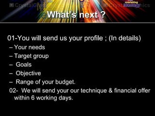 What’s next ?
01-You will send us your profile ; (In details)
– Your needs
– Target group
– Goals
– Objective
– Range of your budget.
02- We will send your our technique & financial offer
within 6 working days.
 