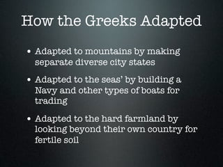 How the Greeks Adapted
• Adapted to mountains by making
  separate diverse city states
• Adapted to the seas’ by building a
  Navy and other types of boats for
  trading

• Adapted to the hard farmland by
  looking beyond their own country for
  fertile soil
 