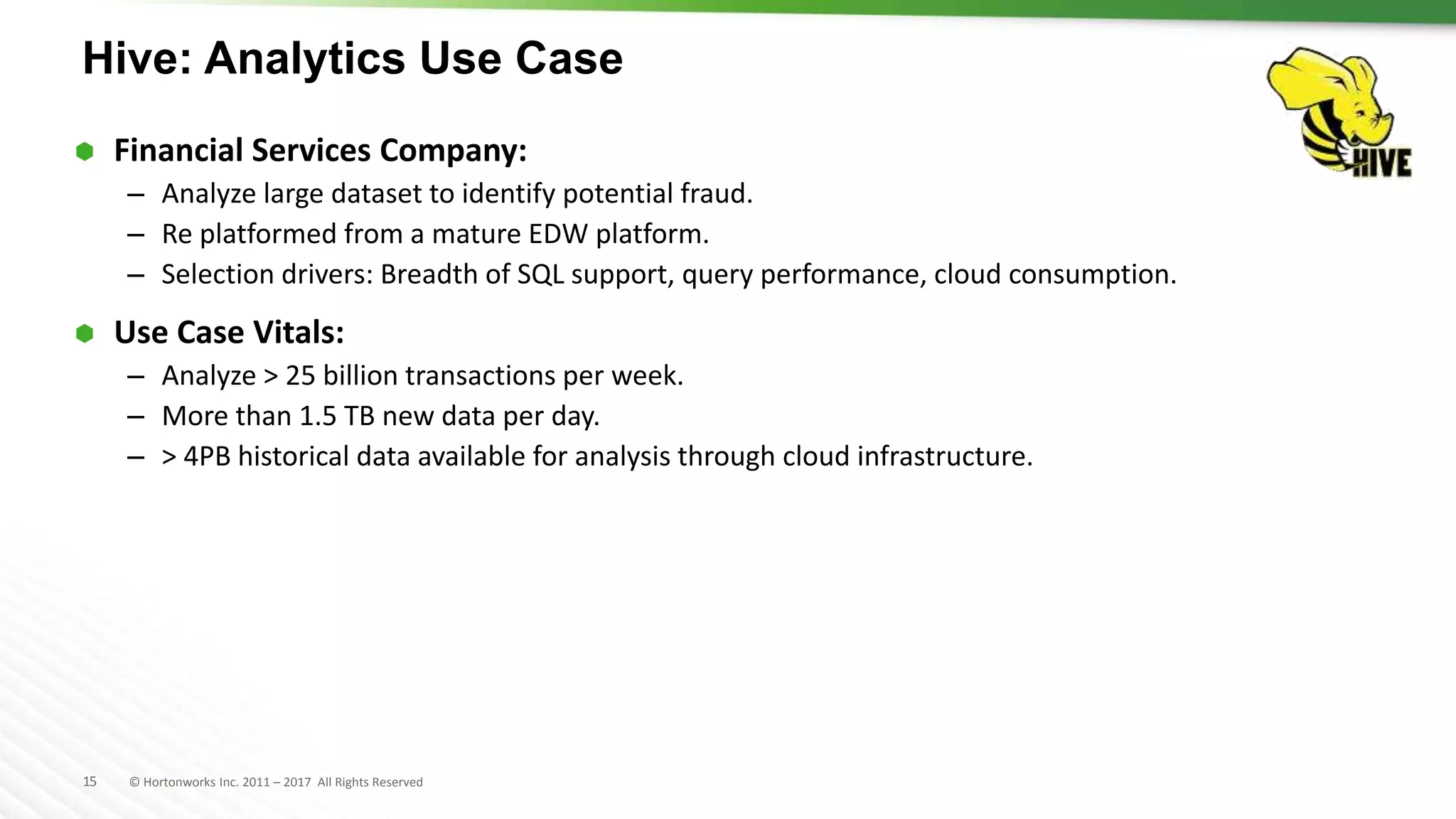 15 © Hortonworks Inc. 2011 – 2017 All Rights Reserved
Hive: Analytics Use Case
 Financial Services Company:
– Analyze large dataset to identify potential fraud.
– Re platformed from a mature EDW platform.
– Selection drivers: Breadth of SQL support, query performance, cloud consumption.
 Use Case Vitals:
– Analyze > 25 billion transactions per week.
– More than 1.5 TB new data per day.
– > 4PB historical data available for analysis through cloud infrastructure.
 