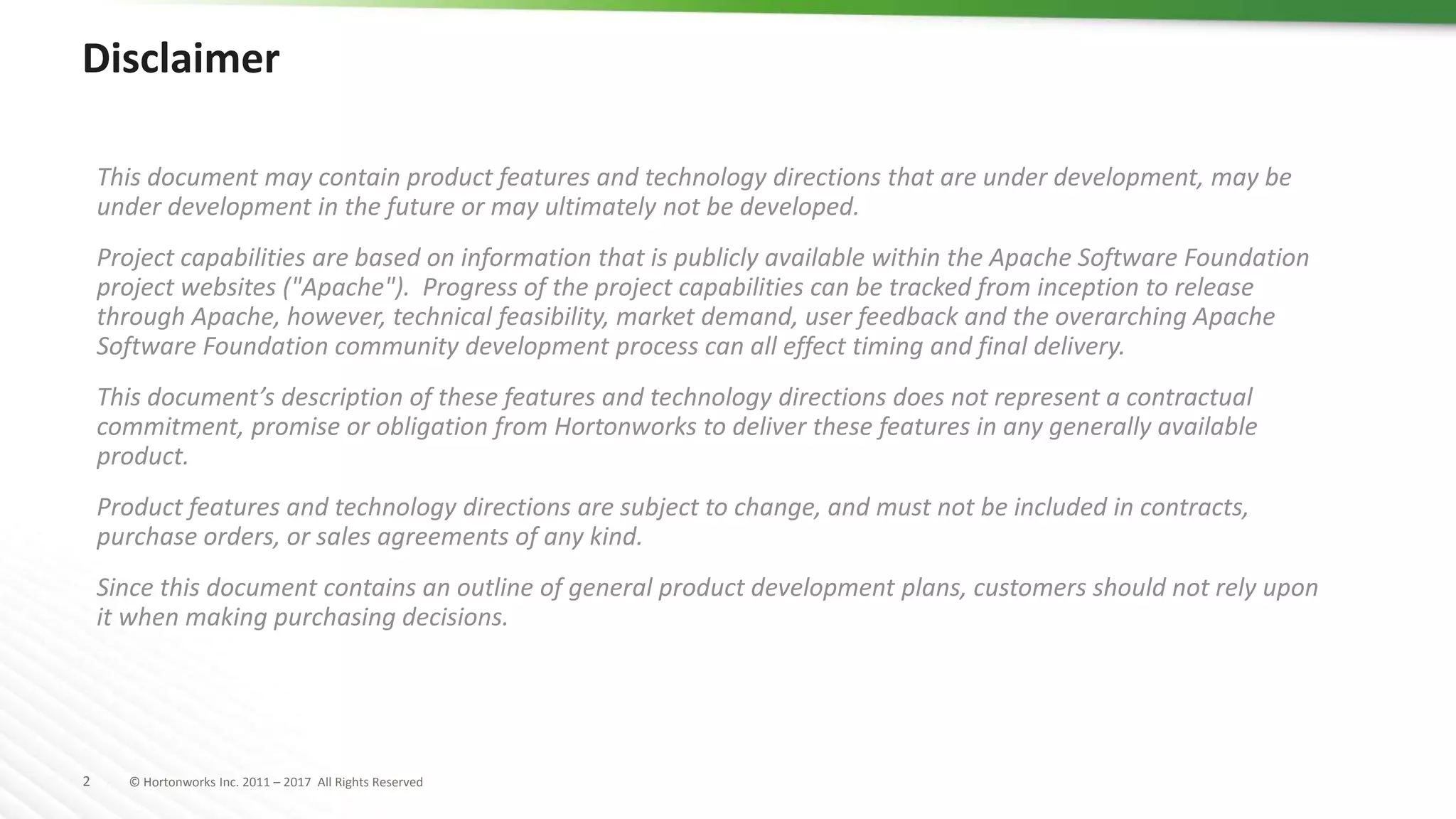 2 © Hortonworks Inc. 2011 – 2017 All Rights Reserved
Disclaimer
This document may contain product features and technology directions that are under development, may be
under development in the future or may ultimately not be developed.
Project capabilities are based on information that is publicly available within the Apache Software Foundation
project websites ("Apache"). Progress of the project capabilities can be tracked from inception to release
through Apache, however, technical feasibility, market demand, user feedback and the overarching Apache
Software Foundation community development process can all effect timing and final delivery.
This document’s description of these features and technology directions does not represent a contractual
commitment, promise or obligation from Hortonworks to deliver these features in any generally available
product.
Product features and technology directions are subject to change, and must not be included in contracts,
purchase orders, or sales agreements of any kind.
Since this document contains an outline of general product development plans, customers should not rely upon
it when making purchasing decisions.
 