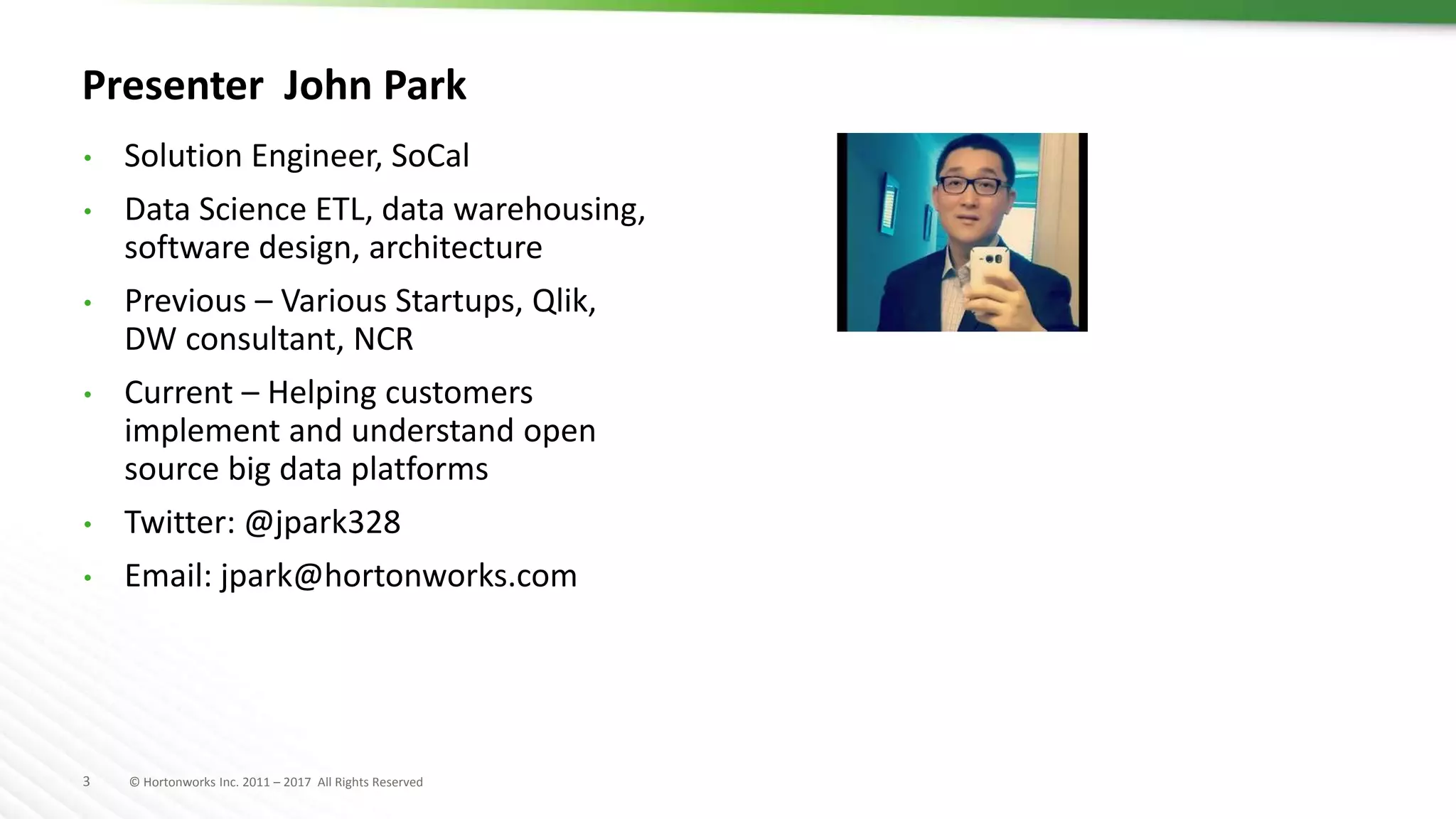3 © Hortonworks Inc. 2011 – 2017 All Rights Reserved
Presenter John Park
• Solution Engineer, SoCal
• Data Science ETL, data warehousing,
software design, architecture
• Previous – Various Startups, Qlik,
DW consultant, NCR
• Current – Helping customers
implement and understand open
source big data platforms
• Twitter: @jpark328
• Email: jpark@hortonworks.com
 