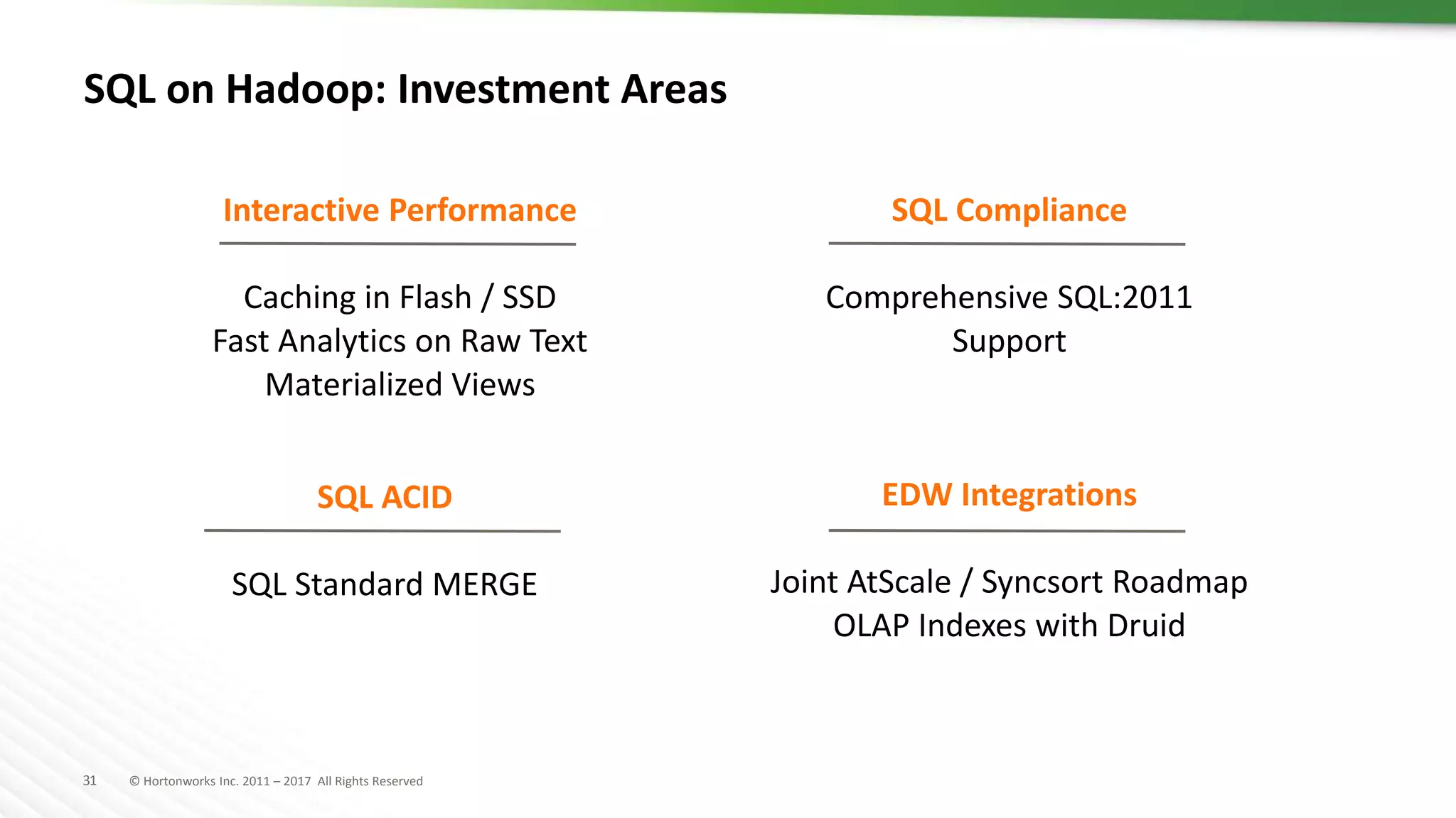 31 © Hortonworks Inc. 2011 – 2017 All Rights Reserved
SQL on Hadoop: Investment Areas
Interactive Performance
Caching in Flash / SSD
Fast Analytics on Raw Text
Materialized Views
SQL Compliance
Comprehensive SQL:2011
Support
SQL ACID
SQL Standard MERGE
EDW Integrations
Joint AtScale / Syncsort Roadmap
OLAP Indexes with Druid
 