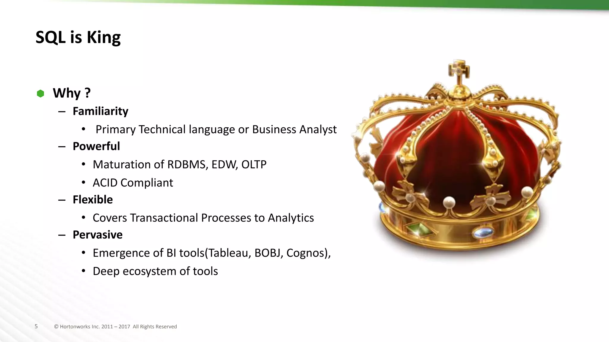 5 © Hortonworks Inc. 2011 – 2017 All Rights Reserved
SQL is King
 Why ?
– Familiarity
• Primary Technical language or Business Analyst
– Powerful
• Maturation of RDBMS, EDW, OLTP
• ACID Compliant
– Flexible
• Covers Transactional Processes to Analytics
– Pervasive
• Emergence of BI tools(Tableau, BOBJ, Cognos),
• Deep ecosystem of tools
 