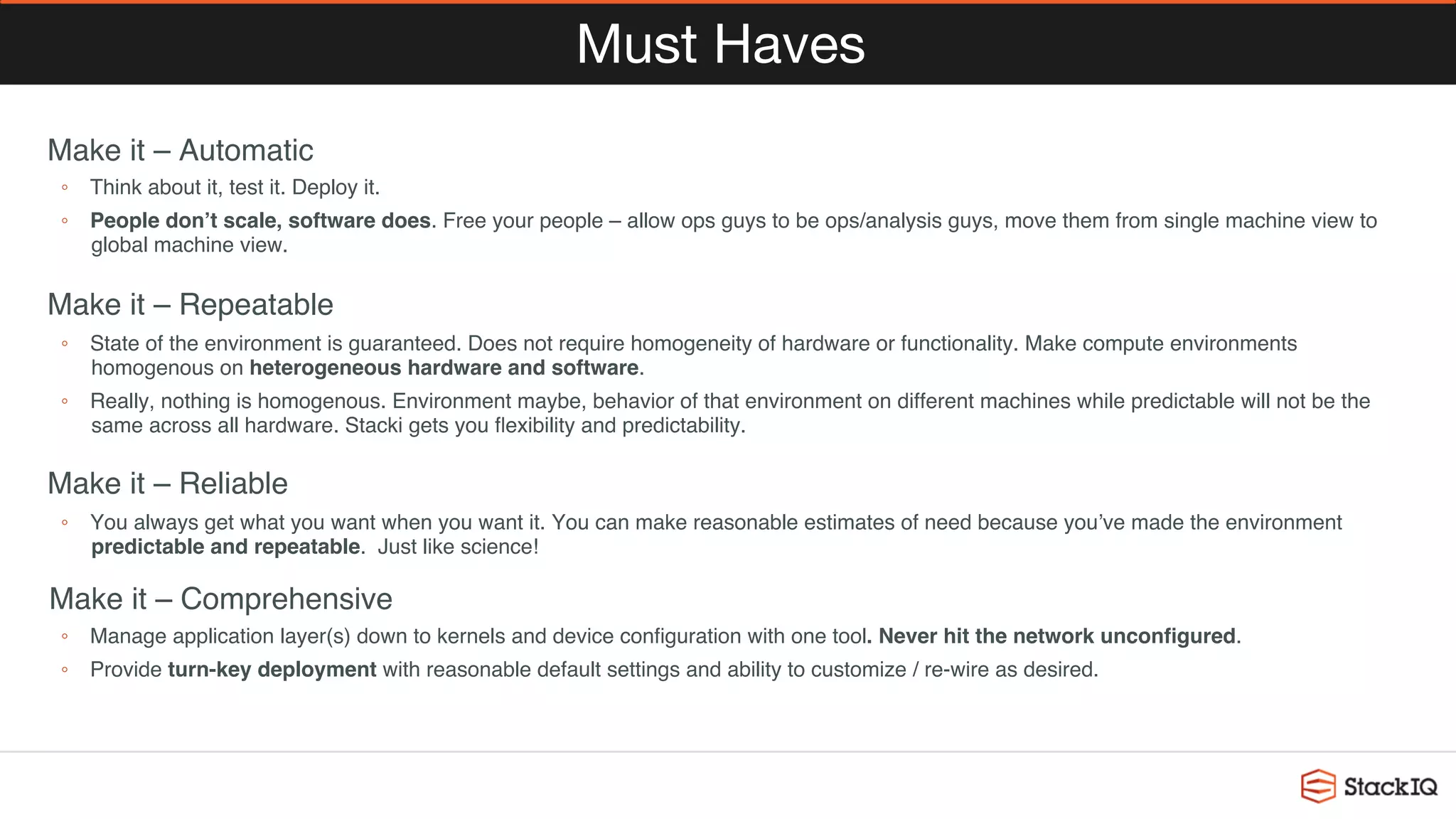 Must Haves
 Make it – Automatic
◦  Think about it, test it. Deploy it.
◦  People don’t scale, software does. Free your people – allow ops guys to be ops/analysis guys, move them from single machine view to
global machine view.
 Make it – Repeatable
◦  State of the environment is guaranteed. Does not require homogeneity of hardware or functionality. Make compute environments
homogenous on heterogeneous hardware and software.
◦  Really, nothing is homogenous. Environment maybe, behavior of that environment on different machines while predictable will not be the
same across all hardware. Stacki gets you ﬂexibility and predictability.
 Make it – Reliable
◦  You always get what you want when you want it. You can make reasonable estimates of need because you’ve made the environment
predictable and repeatable. Just like science!
 Make it – Comprehensive
◦  Manage application layer(s) down to kernels and device conﬁguration with one tool. Never hit the network unconﬁgured.
◦  Provide turn-key deployment with reasonable default settings and ability to customize / re-wire as desired.
 