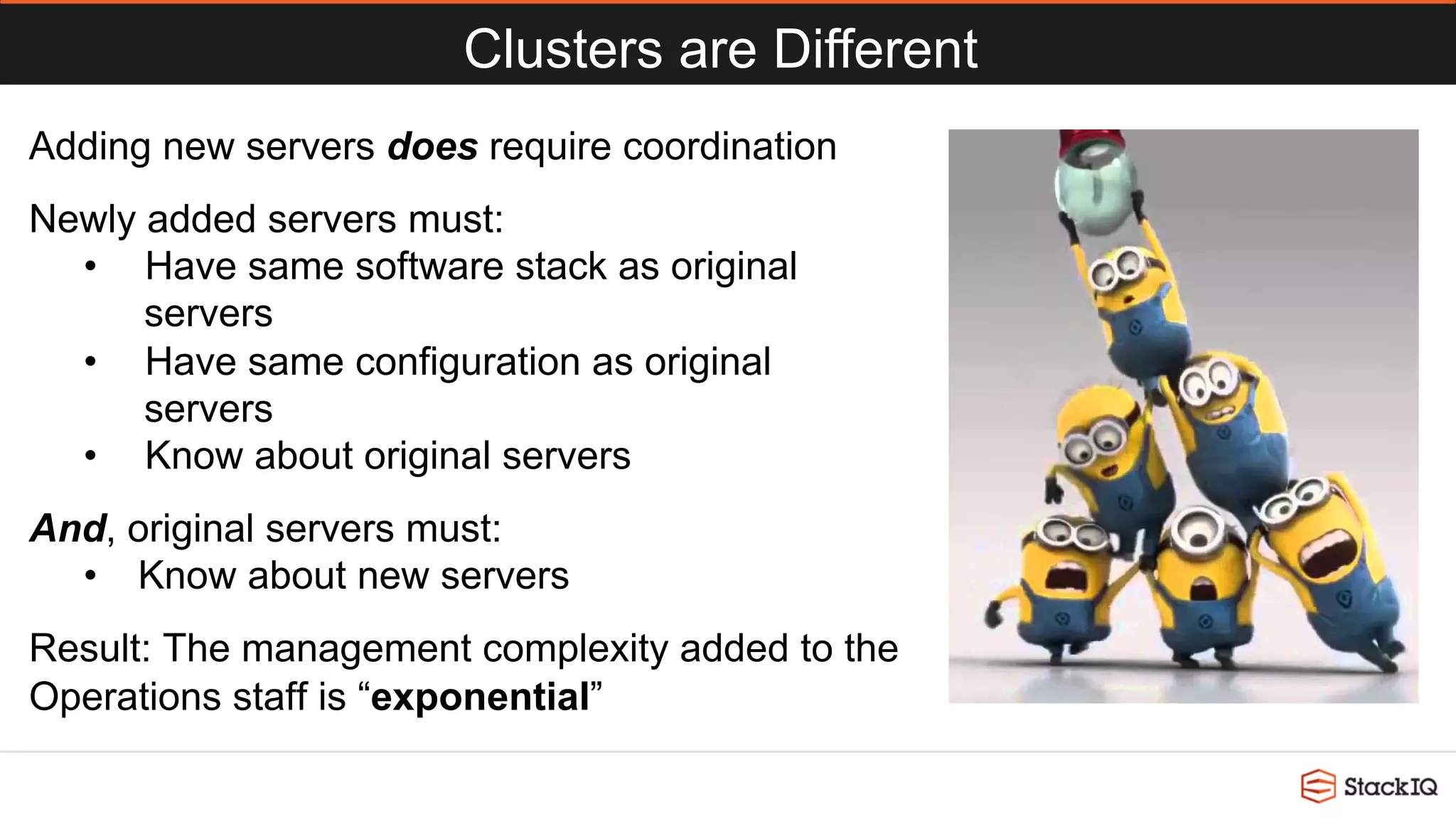 Clusters are Different
Adding new servers does require coordination
Newly added servers must:
•  Have same software stack as original
servers
•  Have same configuration as original
servers
•  Know about original servers
And, original servers must:
•  Know about new servers
Result: The management complexity added to the
Operations staff is “exponential”
 