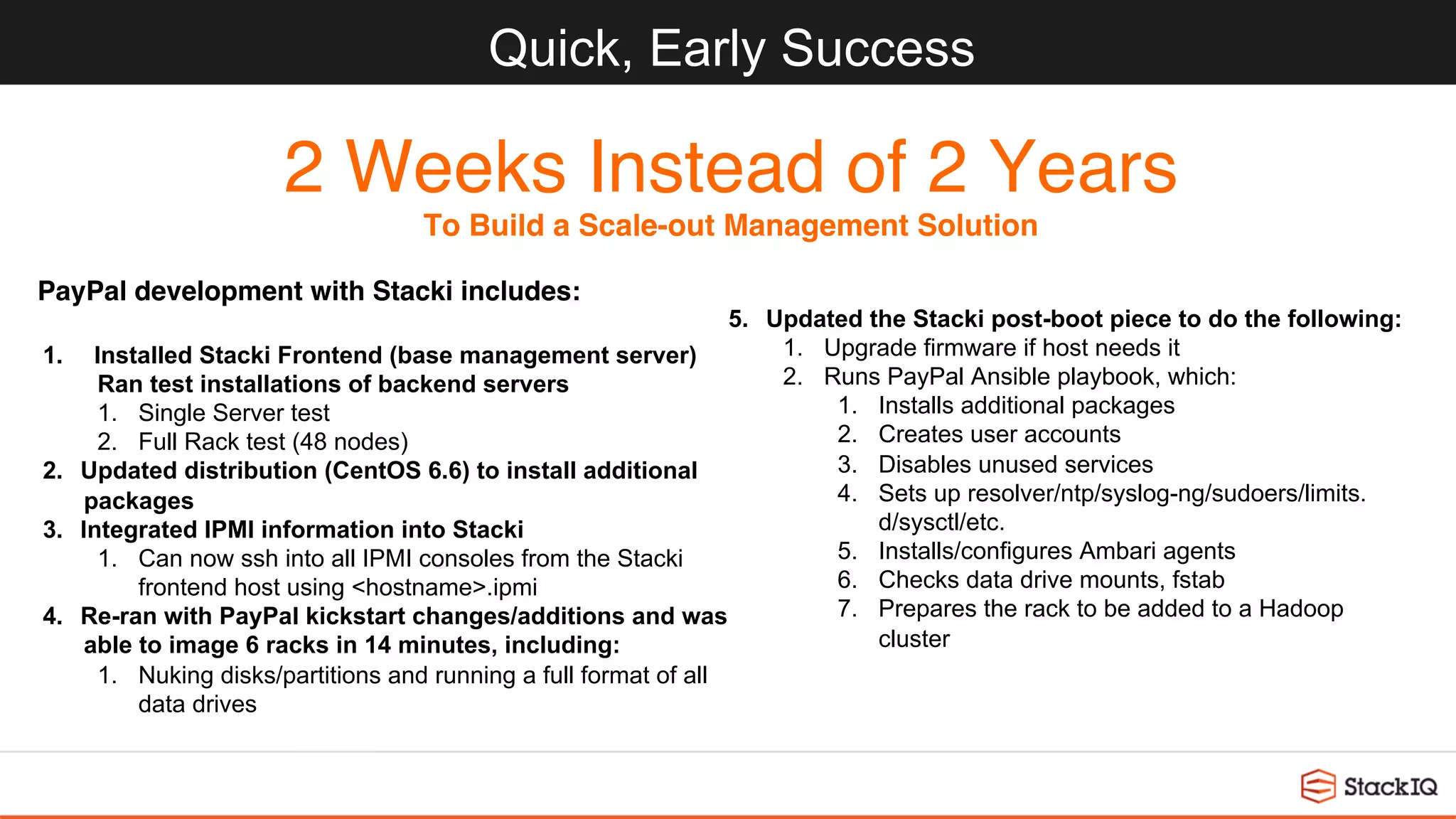 Quick, Early Success
2 Weeks Instead of 2 Years
To Build a Scale-out Management Solution
1.  Installed Stacki Frontend (base management server)
Ran test installations of backend servers
1.  Single Server test
2.  Full Rack test (48 nodes)
2.  Updated distribution (CentOS 6.6) to install additional
packages
3.  Integrated IPMI information into Stacki
1.  Can now ssh into all IPMI consoles from the Stacki
frontend host using <hostname>.ipmi
4.  Re-ran with PayPal kickstart changes/additions and was
able to image 6 racks in 14 minutes, including:
1.  Nuking disks/partitions and running a full format of all
data drives
5.  Updated the Stacki post-boot piece to do the following:
1.  Upgrade firmware if host needs it
2.  Runs PayPal Ansible playbook, which:
1.  Installs additional packages
2.  Creates user accounts
3.  Disables unused services
4.  Sets up resolver/ntp/syslog-ng/sudoers/limits.
d/sysctl/etc.
5.  Installs/configures Ambari agents
6.  Checks data drive mounts, fstab
7.  Prepares the rack to be added to a Hadoop
cluster
PayPal development with Stacki includes:
 