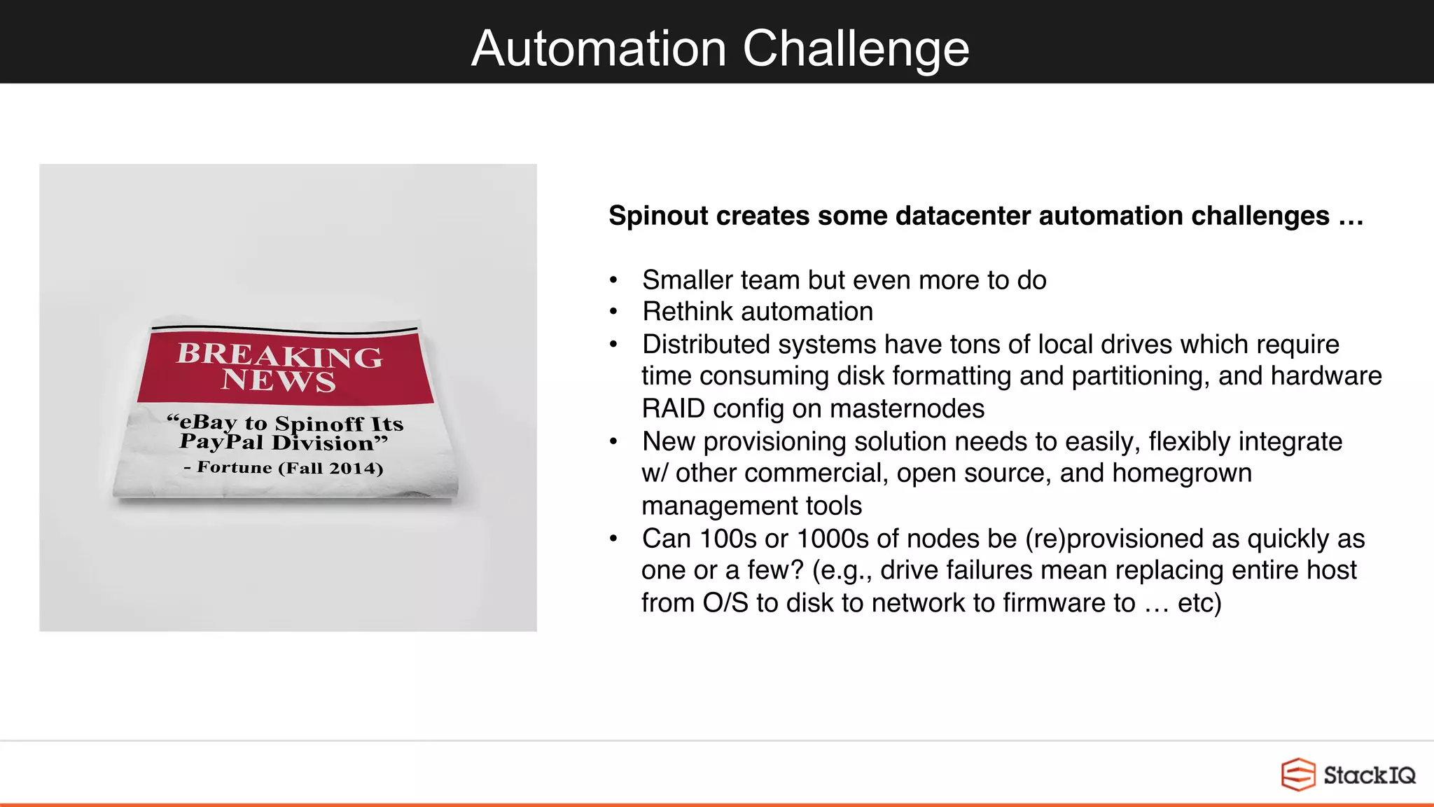 Automation Challenge
Spinout creates some datacenter automation challenges …
•  Smaller team but even more to do
•  Rethink automation
•  Distributed systems have tons of local drives which require 
time consuming disk formatting and partitioning, and hardware
RAID conﬁg on masternodes
•  New provisioning solution needs to easily, ﬂexibly integrate 
w/ other commercial, open source, and homegrown 
management tools
•  Can 100s or 1000s of nodes be (re)provisioned as quickly as 
one or a few? (e.g., drive failures mean replacing entire host 
from O/S to disk to network to ﬁrmware to … etc)
 