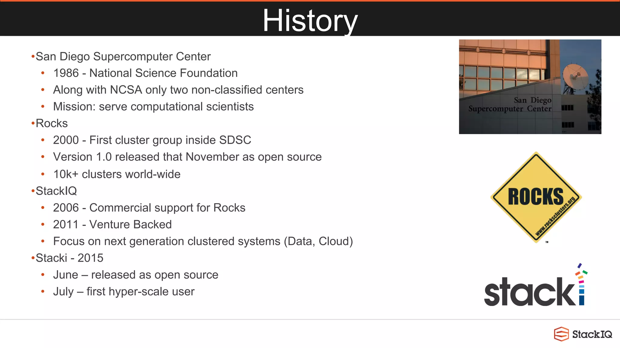 History
• San Diego Supercomputer Center
•  1986 - National Science Foundation
•  Along with NCSA only two non-classified centers
•  Mission: serve computational scientists
• Rocks
•  2000 - First cluster group inside SDSC
•  Version 1.0 released that November as open source
•  10k+ clusters world-wide
• StackIQ
•  2006 - Commercial support for Rocks
•  2011 - Venture Backed
•  Focus on next generation clustered systems (Data, Cloud)
• Stacki - 2015
•  June – released as open source
•  July – first hyper-scale user
 
