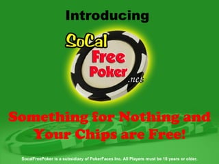 SocalFreePoker is a subsidiary of PokerFaces Inc. All Players must be 18 years or older. Introducing  Something for Nothing and Your Chips are Free! 