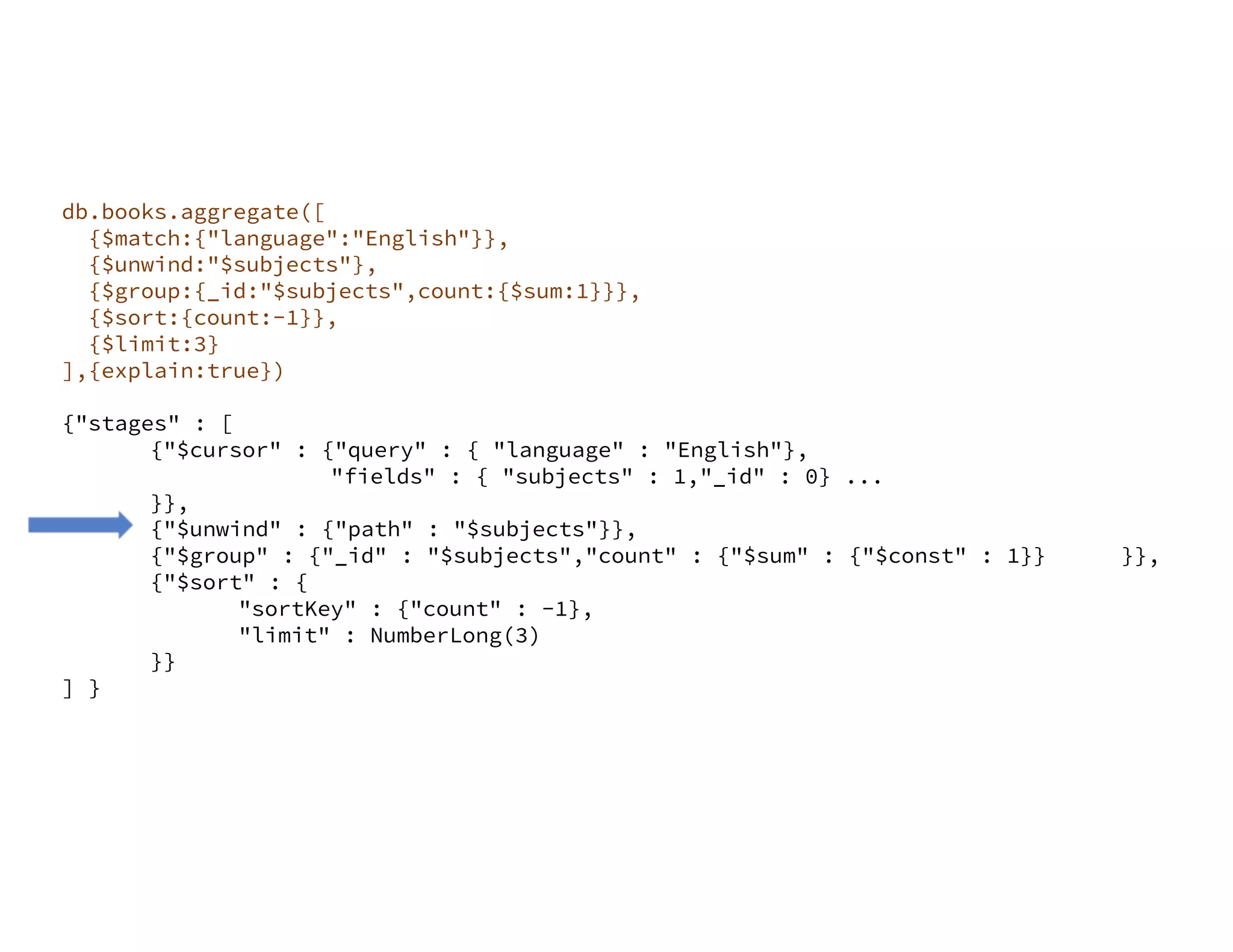 db.books.aggregate([ {$match:{"language":"English"}}, {$unwind:"$subjects"}, {$group:{_id:"$subjects",count:{$sum:1}}}, {$sort:{count:-1}}, {$limit:3} ],{explain:true}) {"stages" : [ {"$cursor" : {"query" : { "language" : "English"}, "fields" : { "subjects" : 1,"_id" : 0} ... }}, {"$unwind" : {"path" : "$subjects"}}, {"$group" : {"_id" : "$subjects","count" : {"$sum" : {"$const" : 1}} }}, {"$sort" : { "sortKey" : {"count" : -1}, "limit" : NumberLong(3) }} ] } 