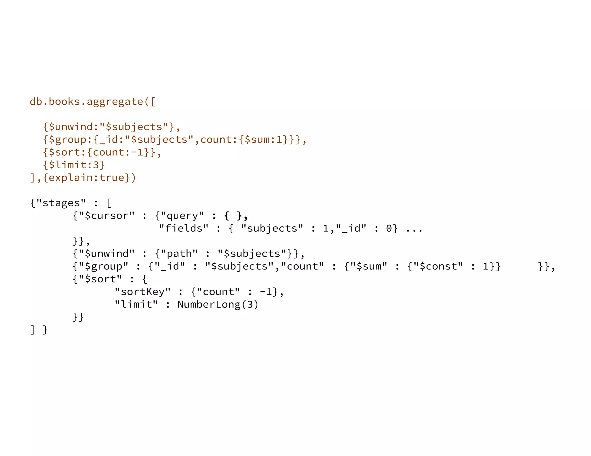 db.books.aggregate([ {$match:{"language":"English"}}, {$unwind:"$subjects"}, {$group:{_id:"$subjects",count:{$sum:1}}}, {$sort:{count:-1}}, {$limit:3} ],{explain:true}) {"stages" : [ {"$cursor" : {"query" : { }, "fields" : { "subjects" : 1,"_id" : 0} ... }}, {"$unwind" : {"path" : "$subjects"}}, {"$group" : {"_id" : "$subjects","count" : {"$sum" : {"$const" : 1}} }}, {"$sort" : { "sortKey" : {"count" : -1}, "limit" : NumberLong(3) }} ] } 