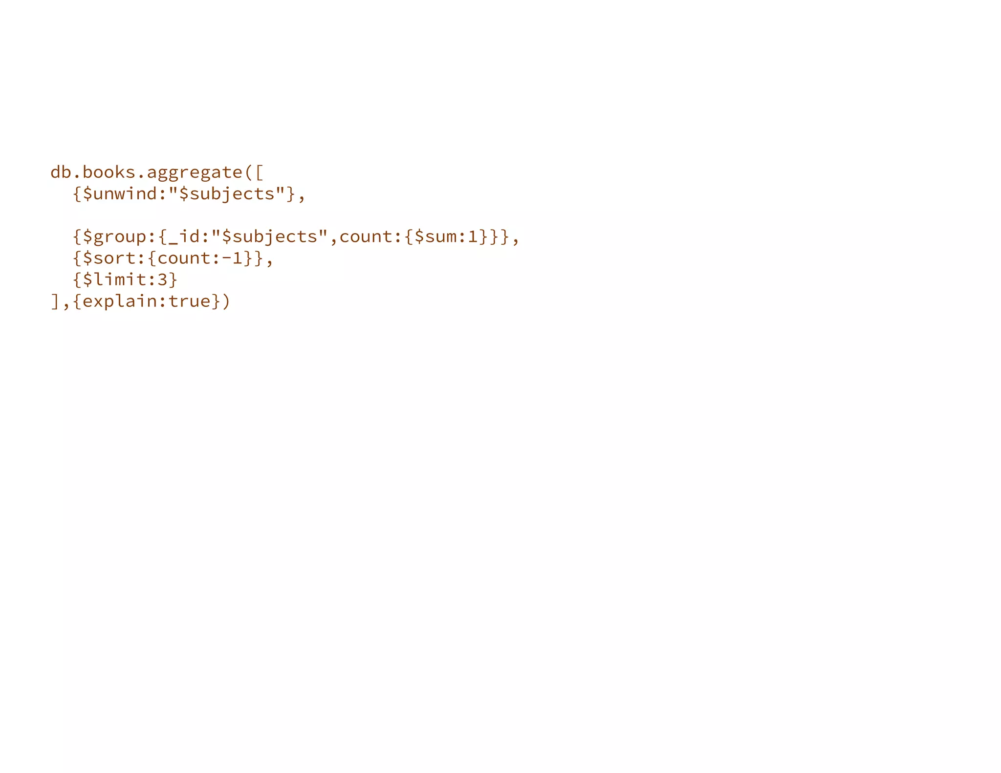 db.books.aggregate([ {$unwind:"$subjects"}, {$match:{"language":"English"}}, {$group:{_id:"$subjects",count:{$sum:1}}}, {$sort:{count:-1}}, {$limit:3} ],{explain:true}) 