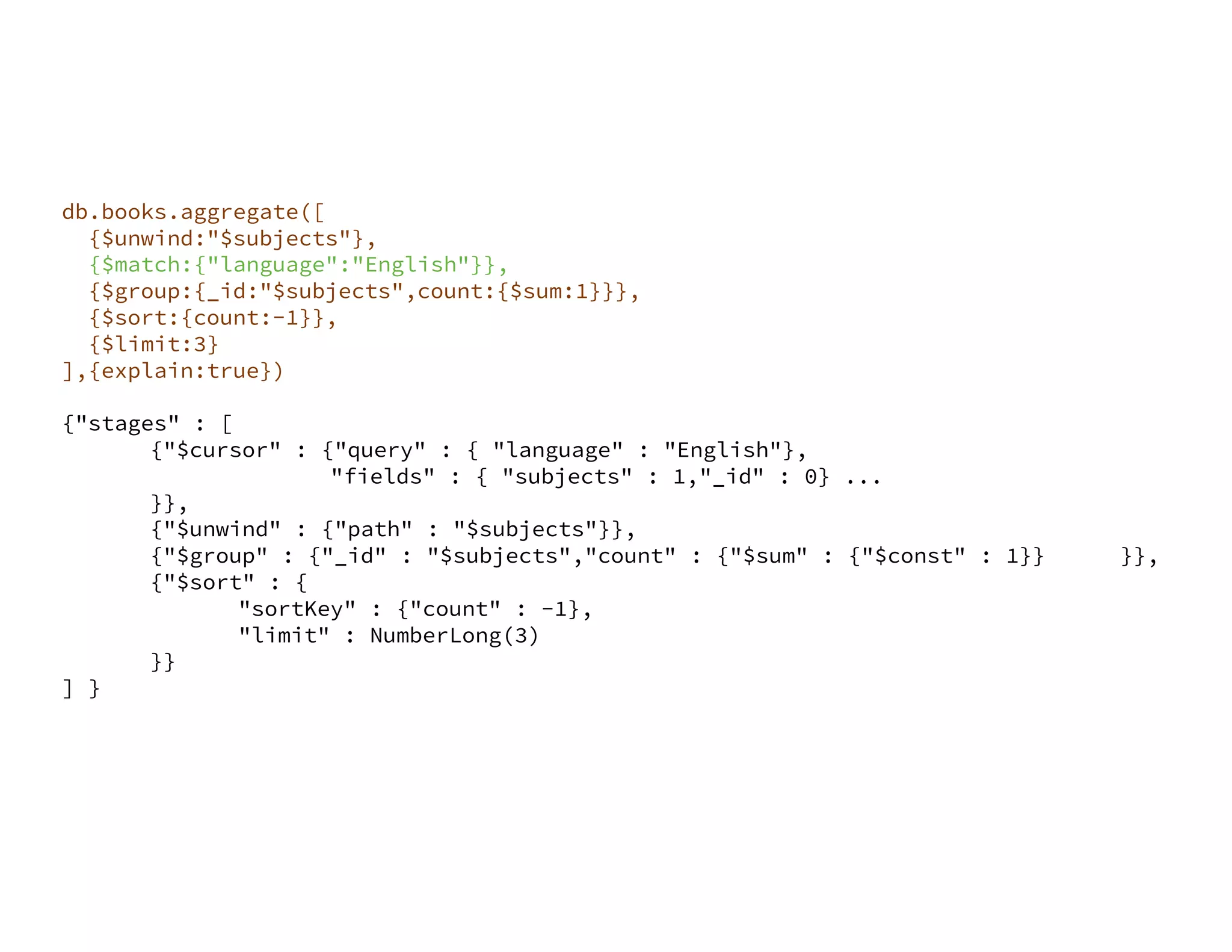 db.books.aggregate([ {$unwind:"$subjects"}, {$match:{"language":"English"}}, {$group:{_id:"$subjects",count:{$sum:1}}}, {$sort:{count:-1}}, {$limit:3} ],{explain:true}) {"stages" : [ {"$cursor" : {"query" : { "language" : "English"}, "fields" : { "subjects" : 1,"_id" : 0} ... }}, {"$unwind" : {"path" : "$subjects"}}, {"$group" : {"_id" : "$subjects","count" : {"$sum" : {"$const" : 1}} }}, {"$sort" : { "sortKey" : {"count" : -1}, "limit" : NumberLong(3) }} ] } 