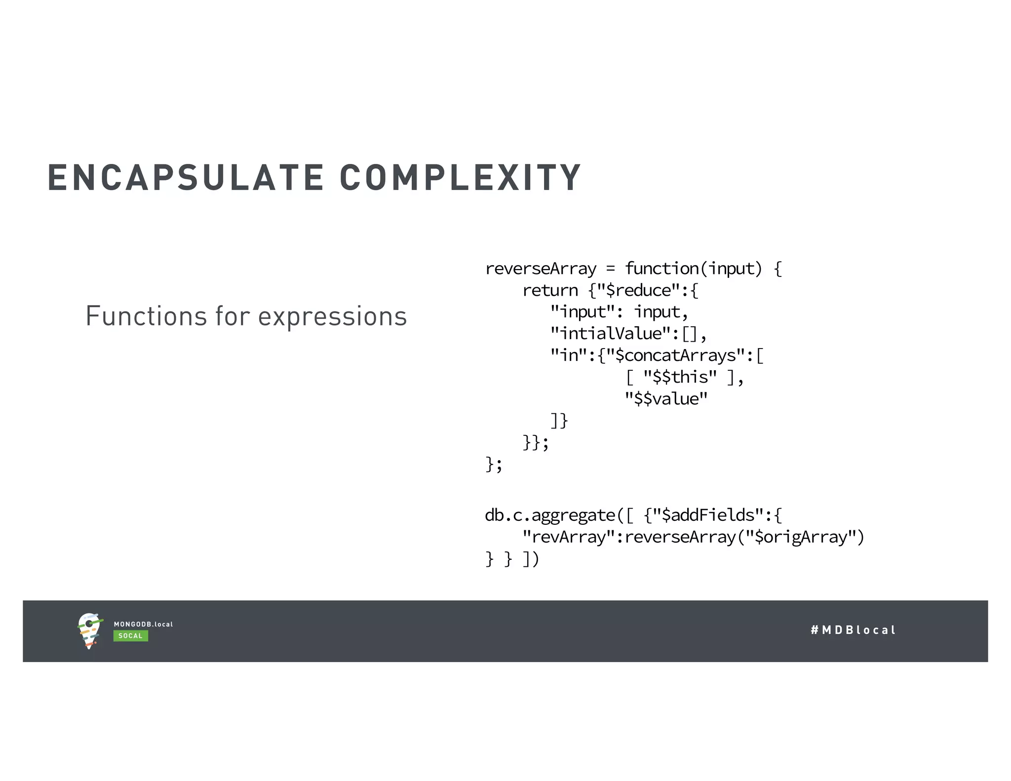 # M D B l o c a l Functions for expressions reverseArray = function(input) { return {"$reduce":{ "input": input, "intialValue":[], "in":{"$concatArrays":[ [ "$$this" ], "$$value" ]} }}; }; db.c.aggregate([ {"$addFields":{ "revArray":reverseArray("$origArray") } } ]) ENCAPSULATE COMPLEXITY 