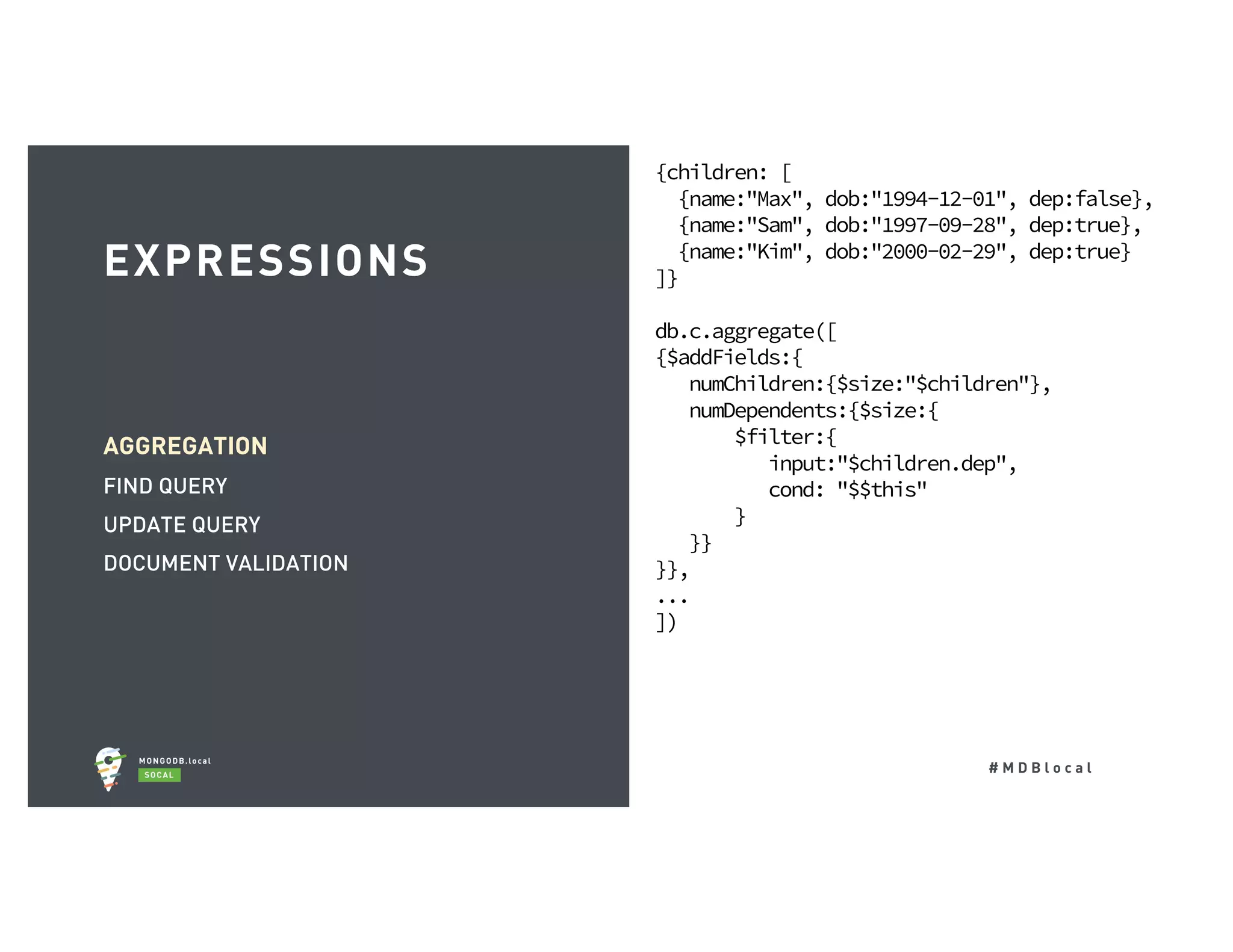 # M D B l o c a l AGGREGATION FIND QUERY UPDATE QUERY DOCUMENT VALIDATION EXPRESSIONS {children: [ {name:"Max", dob:"1994-12-01", dep:false}, {name:"Sam", dob:"1997-09-28", dep:true}, {name:"Kim", dob:"2000-02-29", dep:true} ]} db.c.aggregate([ {$addFields:{ numChildren:{$size:"$children"}, numDependents:{$size:{ $filter:{ input:"$children.dep", cond: "$$this" } }} }}, ... ]) 