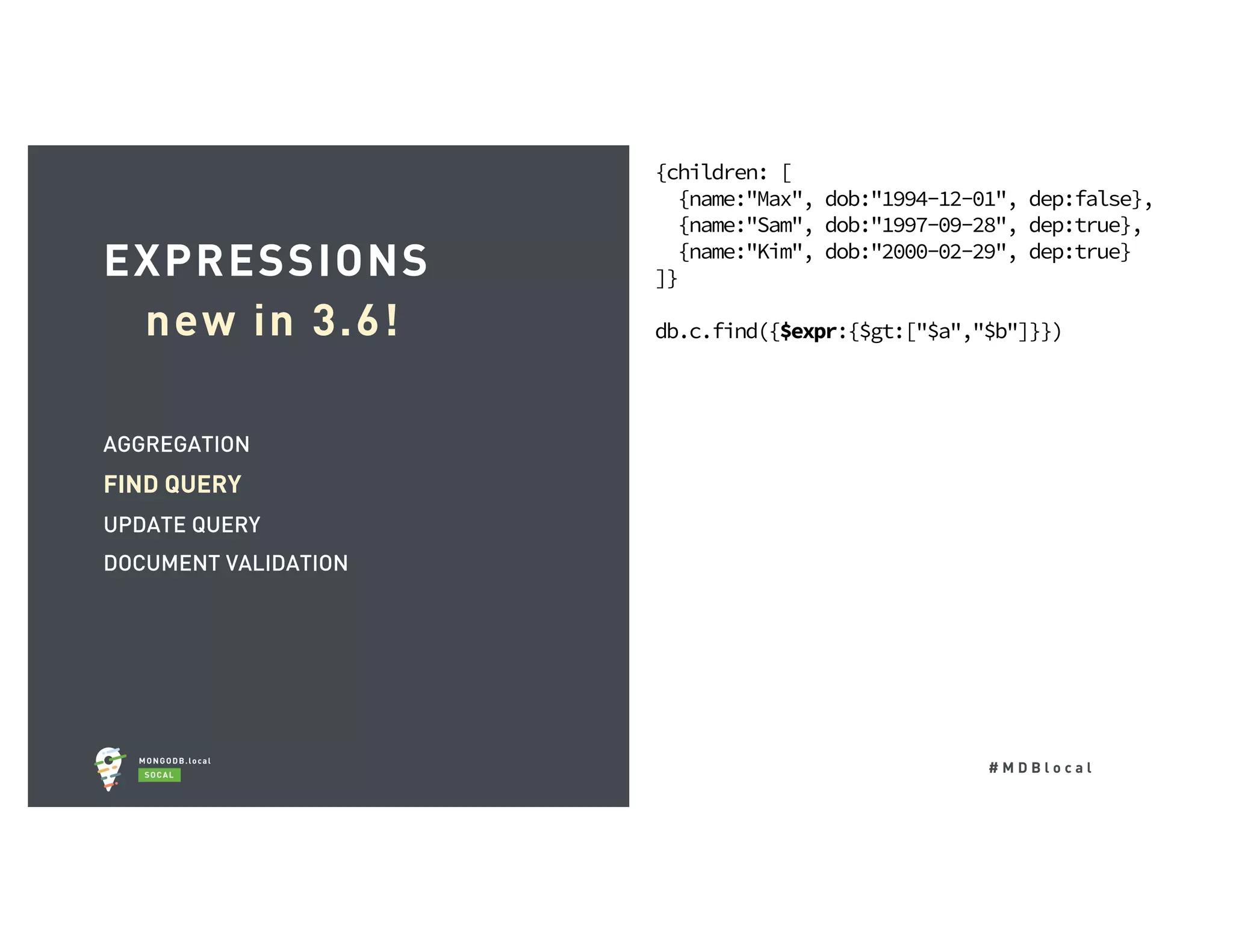 # M D B l o c a l AGGREGATION FIND QUERY UPDATE QUERY DOCUMENT VALIDATION EXPRESSIONS new in 3.6! {children: [ {name:"Max", dob:"1994-12-01", dep:false}, {name:"Sam", dob:"1997-09-28", dep:true}, {name:"Kim", dob:"2000-02-29", dep:true} ]} db.c.find({$expr:{$gt:["$a","$b"]}}) 